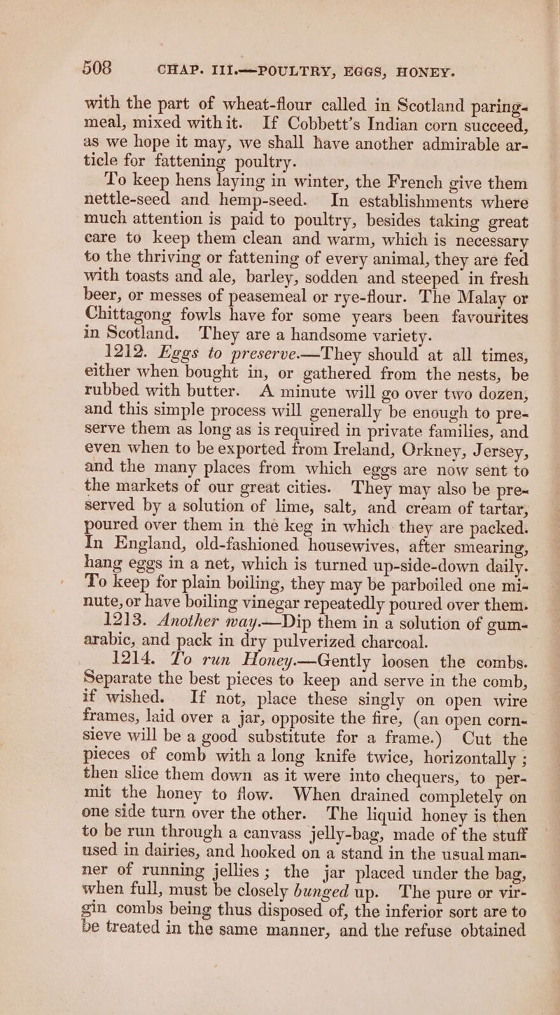 with the part of wheat-flour called in Scotland paring- meal, mixed withit. If Cobbett’s Indian corn succeed, as we hope it may, we shall have another admirable ar- ticle for fattening poultry. To keep hens laying in winter, the French give them nettle-seed and hemp-seed. In establishments where much attention is paid to poultry, besides taking great care to keep them clean and warm, which is necessary to the thriving or fattening of every animal, they are fed with toasts and ale, barley, sodden and steeped in fresh beer, or messes of peasemeal or rye-flour. The Malay or Chittagong fowls have for some years been favourites in Scotland. They are a handsome variety. 1212. Eggs to preserve.—They should at all times, either when bought in, or gathered from the nests, be rubbed with butter. A minute will go over two dozen, and this simple process will generally be enough to pre- serve them as long as is required in private families, and even when to be exported from Ireland, Orkney, Jersey, and the many places from which eggs are now sent to the markets of our great cities. They may also be pre- served by a solution of lime, salt, and cream of tartar, poured over them in the keg in which. they are packed. In England, old-fashioned housewives, after smearing, hang eggs in a net, which is turned up-side-down daily. To keep for plain boiling, they may be parboiled one mi- nute, or have boiling vinegar repeatedly poured over them. 1213. Another way.—Dip them in a solution of gum- arabic, and pack in dry pulverized charcoal. 1214. T'o run Honey.—Gently loosen the combs. Separate the best pieces to keep and serve in the comb, if wished. If not, place these singly on open wire _ frames, laid over a jar, opposite the fire, (an open corn- sieve will be a good substitute for a frame.) Cut the pieces of comb with a long knife twice, horizontally ; then slice them down as it were into chequers, to per- mit the honey to flow. When drained completely on one side turn over the other. The liquid honey is then to be run through a canvass jelly-bag, made of the stuff used in dairies, and hooked on a stand in the usual man- ner of running jellies; the jar placed under the bag, when full, must be closely bunged up. The pure or vir- gin combs being thus disposed of, the inferior sort are to be treated in the same manner, and the refuse obtained