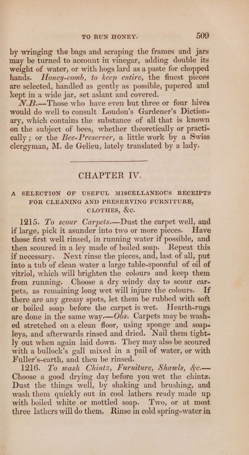 by wringing the bags and scraping the frames and jars may be turned to account in vinegar, adding double its weight of water, or with hogs lard asa paste for chopped hands. Honey-comb, to keep entire, the finest pieces are selected, handled as gently as possible, papered and kept in a wide jar, set aslant and covered. N.B.—Those who have even but three or four hives would do well to consult Loudon’s Gardener’s Diction- ary, which contains the substance of all that is known on the subject of bees, whether theoretically or practi- cally ; or the Bee-Preserver, a little work by a Swiss clergyman, M. de Gelieu, lately translated by a lady. CHAPTER IV. A SELECTION OF USEFUL MISCELLANEOUS RECEIPTS FOR CLEANING AND PRESERVING FURNITURE, CLOTHES, &c. 1215. To scour Carpets.—Dust the carpet well, and if large, pick it asunder into two or more pieces. Have those first well rinsed, in running water if possible, and then scoured in a ley made of boiled soap. Repeat this if necessary. Next rinse the pieces, and, last of all, put into a tub of clean water a large table-spoonful of oil of vitriol, which will brighten the colours and keep them from running. Choose a dry windy day to scour car- pets, as remaining long wet will injure the colours. If there are any greasy spots, let them be rubbed with soft or boiled soap before the carpet is wet. Hearth-rugs are done in the same way.—Ods. Carpets may be wash~ ed stretched on a clean floor, using sponge and soap< leys, and afterwards rinsed and dried. Nail them tight- ly out when again laid down. They may also be scoured with a bullock’s gall mixed in a pail of water, or with Fuller’s-earth, and then be rinsed. 1216. To wash Chintz, Furniture, Shawls, &c— Choose a good drying day before you wet the chintz. Dust the things well, by shaking and brushing, and wash them quickly out in cool lathers ready made up with boiled white or mottled soap. Two, or at most three lathers willdo them. Rinse in cold spring-water in