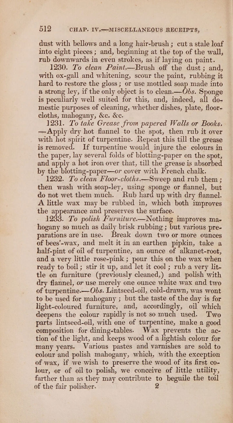 dust with bellows and a long hair-brush ; cut a stale Joaf into eight pieces ; and, beginning at the top of the wall, rub downwards in even strokes, as if laying on paint. 1230. To clean Paint.—Brush off the dust ; and, with ox-gall and whitening, scour the paint, rubbing it hard to restore the gloss; or use mottled soap made into a strong ley, if the only object is to clean.—Obds. Sponge is peculiarly well suited for this, and, indeed, all do- mestic purposes of cleaning, whether dishes, plate, floor- cloths, mahogany, &c. &c. 1231. To take Grease from papered Walls or Books. —Apply dry hot flannel to the spot, then rub it over with hot spirit of turpentine. Repeat this till the grease is removed. If turpentine would injure the colours in the paper, lay several folds of blotting-paper on the spot, and apply a hot iron over that, till the grease is absorbed by the blotting-paper—or cover with French chalk. 1232. To clean Floor-cloths.—Sweep and rub them ; then wash with soap-ley, using sponge or flannel, but do not wet them much. Rub hard up with dry flannel. A little wax may be rubbed in, which both improves the appearance and preserves the surface. 1233. To polish Furniture—Nothing improves ma- hogany so much as daily brisk rubbing ; but various pre- parations are in use. Break down two or more ounces of bees’-wax, and melt it in an earthen pipkin, take a half-pint of oil of turpentine, an ounce of alkanet-root, and a very little rose-pink ; pour this on the wax when ready to boil; stir it up, and let it cool ; rub a very lit- tle on furniture (previously cleaned,) and polish with dry flannel, ov use merely one ounce white wax and two of turpentine.—Ods. Lintseed-oil, cold-drawn, was wont to be used for mahogany ; but the taste of the day is for light-coloured furniture, and, accordingly, oil which deepens the colour rapidly is not so much used. Two parts lintseed-oil, with one of turpentine, make a good composition for dining-tables. Wax prevents the ac- tion of the light, and keeps wood of a lightish colour for many years. Various pastes and varnishes are sold to colour and polish mahogany, which, with the exception of wax, if we wish to preserve the wood of its first co- lour, or of oil to polish, we conceive of little utility, farther than as they may contribute to beguile the toil of the fair polisher. 2