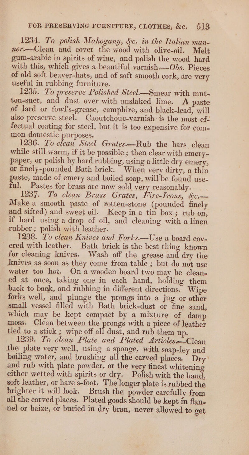 1234. To polish Mahogany, &amp;c. in the Italian man- ner.—Clean and cover the wood with olive-oil. Melt gum-arabic in spirits of wine, and polish the wood hard with this, which gives a beautiful varnish—Obs. Pieces of old soft beaver-hats, and of soft smooth cork, are very useful in rubbing furniture. 1235. To preserve Polished Steel—Smear with mut- ton-suet, and dust over with unslaked lime. A paste of lard or fowl’s-grease, camphire, and black-lead, will also preserve steel. Caoutchouc-varnish: is the most ef- fectual coating for steel, but it is too expensive for com- mon domestic purposes. 1236. To clean Steel Grates—Rub the bars clean while still warm, if it be possible ; then clear with emery- paper, or polish by hard rubbing, using alittle dry emery, or finely-pounded Bath brick. When very dirty, a thin paste, made of emery and boiled soap, will be found use- ful. Pastes for brass are now sold very reasonably. 1237. To clean Brass Grates, Fire-Irons, SC.— Make a smooth paste of rotten-stone (pounded finely and sifted) and sweet oil. Keep in a tin box; rub on, if hard using a drop of oil, and cleaning with a linen rubber ; polish with leather. 1238. To clean Knives and Forks.—Use a board cov- ered with leather. Bath brick is the best thing known for cleaning knives. Wash off the grease and dry the knives as soon as they come from table ; but do not use water too hot. On a wooden board two may be clean- ed at once, taking one in each hand, holding them back to back, and rubbing in different directions. Wipe forks well, and plunge the prongs into a jug or other small vessel filled with Bath brick-dust or fine sand, which may be kept compact by a mixture of damp moss. Clean between the prongs with a piece of leather tied to a stick ; wipe off all dust, and rub them up. 1239. To clean Plate and Plated Articles.—Clean the plate very well, using a sponge, with soap-ley and boiling water, and brushing all the carved places. Dry’ and rub with plate powder, or the very finest whitening either wetted with spirits or dry. Polish with the hand, soft leather, or hare’s-foot. The longer plate is rubbed the brighter it will look. Brush the powder carefully from all the carved places. Plated goods should be kept in flan- nel or baize, or buried in dry bran, never allowed to get
