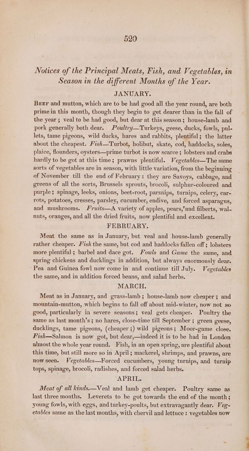 Notices of the Principal Meats, Fish, and Vegetables, in Season in the different Months of the Year. JANUARY. Beer and mutton, which are to be had good all the year round, are both prime in this month, though they begin to get dearer than in the fall of the year ; veal to be had good, but dear at this season; house-lamb and pork generally both dear. Poultry—Turkeys, geese, ducks, fowls, pul- lets, tame pigeons, wild ducks, hares and rabbits, plentiful; the latter about the cheapest. #%sh—Turbot, holibut, skate, cod, haddocks, soles, plaice, flounders, oysters—prime turbot is now scarce ; lobsters and crabs hardly to be got at this time; prawns plentiful. Vegetables—The same sorts of vegetables are in season, with little variation, from the beginning of November till the end of February: they are Savoys, cabbage, and greens of all the sorts, Brussels sprouts, brocoli, sulphur-coloured and purple; spinage, leeks, onions, beet-root, parsnips, turnips, celery, car- rots, potatoes, cresses, parsley, cucumber, endive, and forced asparagus, and mushrooms. /J’ruzts—A variety of apples, pears,’and filberts, wal- nuts, oranges, and all the dried fruits, now plentiful and excellent. FEBRUARY. Meat the same as in January, but veal and house-lamb generally rather cheaper. /2sh the same, but cod and haddocks fallen off ; lobsters more plentiful ; barbel and dace got. owls and Game the same, and spring chickens and ducklings in addition, but always enormously dear. Pea and Guinea fowl now come in and continue till July. Vegetables the same, and in addition forced beans, and salad herbs. MARCH. Meat as in January, and grass-lamb ; house-lamb now cheaper ; and mountain-mutton, which begins to fall off about mid-winter, now not se _good, particularly in severe seasons; veal gets cheaper. Poultry the same as last month’s ; no hares, close-time till September ; green geese, ducklings, tame pigeons, (cheaper ;) wild pigeons; Moor-game close. Fish—Salmon is now got, but dear,—indeed it is to be had in London almost the whole year round. Fish, in an open spring, are plentiful about this time, but still more so in April; mackerel, shrimps, and prawns, are now seen. Vegetables—Forced cucumbers, young turnips, and turnip tops, spinage, brocoli, radishes, and forced salad herbs. APRIL. Meat of all kinds.—Veal and lamb get cheaper. Poultry same as last three months. Leverets to be got towards the end of the month; young fowls, with eggs, and turkey-poults, but extravagantly dear. Veg- etables same as the last months, with chervil and lettuce : vegetables now