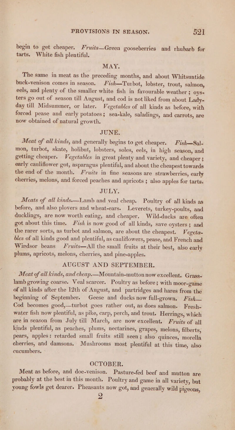 begin to get cheaper. F'ruits—Green gooseberries and rhubarb for tarts. White fish plentiful. MAY. The same in meat as the preceding months, and about Whitsuntide buck-venison comes in season. 'ish—Turbot, lobster, trout, salmon, eels, and plenty of the smaller white fish in favourable weather ; OyS- ters go out of season till August, and cod is not liked from about Lady- day till Midsummer, or later. Vegetables of all kinds as before, with forced pease and early potatoes; sea-kale, saladings, and carrots, are now obtained of natural growth. JUNE. Meat of all kinds, and generally begins to get cheaper. Fish—Sal- mon, turbot, skate, holibut, lobsters, soles, eels, in high season, and getting cheaper. Vegetables in great plenty and variety, and cheaper ; early cauliflower got, asparagus plentiful, and about the cheapest towards the end of the month. Fruzts in fine seasons are strawberries, early cherries, melons, and forced peaches and apricots ; also apples for tarts. JULY. Meats of all kinds.—Lamb and veal cheap. Poultry of all kinds as before, and also plovers and wheat-ears. Leverets, turkey-poults, and ducklings, are now worth eating, and cheaper. Wild-ducks are often got about this time. sh is now good of all kinds, save oysters ; and the rarer sorts, as turbot and salmon, are about the cheapest. Vi egeta- bles of all kinds good and plentiful, as cauliflowers, pease, and French and Wirdsor beans ’rutts—All the small fruits at their best, also early plums, apricots, melons, cherries, and pine-apples. AUGUST AND SEPTEMBER. Meat of all kinds, and cheap.—Mountain-mutton now excellent. Grass- lamb growing coarse. Veal scarcer. Poultry as before; with moor-game of all kinds after the 12th of August, and partridges and hares from the beginning of September. Geese and ducks now full-grown, Fish— Cod becomes good,—turbot goes rather out, as does salmon. Fresh- water fish now plentiful, as pike, carp, perch, and trout. Herrings, which are in season from July till March, are now excellent. Fruits of all kinds plentiful, as peaches, plums, nectarines, grapes, melons, filberts, pears, apples: retarded small fruits still seen; also quinces, morella cherries, and damsons. Mushrooms most plentiful at this time, also cucumbers. OCTOBER. Meat as before, and doe-venison. Pasture-fed beef and mutton are probably at the best in this month. Poultry and game in all variety, but young fowls get dearer. Pheasants now got, and generally wild pigeons,