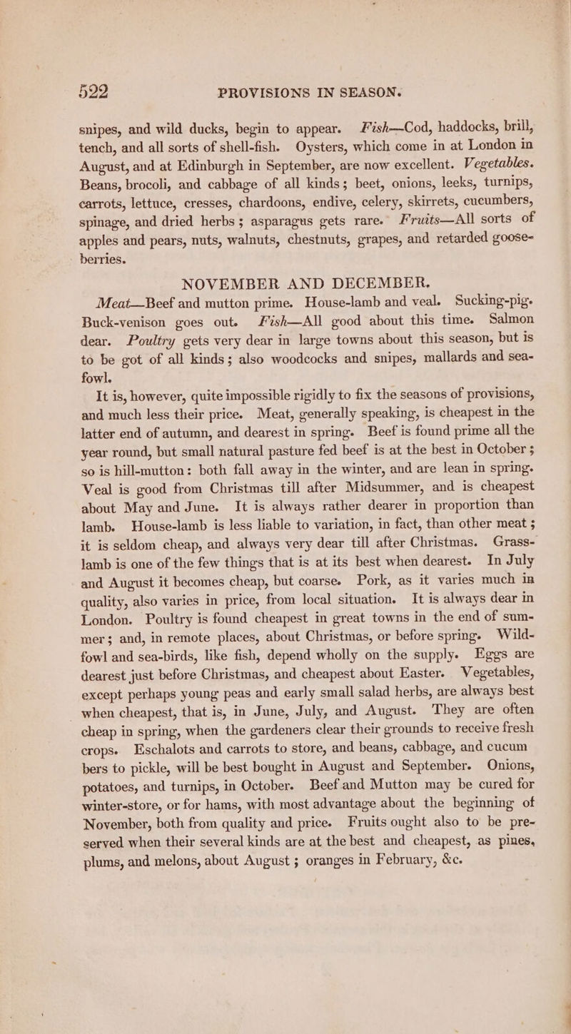 snipes, and wild ducks, begin to appear. Fish—Cod, haddocks, brill, tench, and all sorts of shell-fish. Oysters, which come in at London in August, and at Edinburgh in September, are now excellent. Vegetables. Beans, brocoli, and cabbage of all kinds; beet, onions, leeks, turnips, carrots, lettuce, cresses, chardoons, endive, celery, skirrets, cucumbers, spinage, and dried herbs; asparagus gets rare. J*rwits—All sorts of apples and pears, nuts, walnuts, chestnuts, grapes, and retarded goose- berries. NOVEMBER AND DECEMBER. Meat—Beef and mutton prime. House-lamb and veal. Sucking-pig. Buck-venison goes out. F%ish—All good about this time. Salmon dear. Poultry gets very dear in large towns about this season, but is to be got of all kinds; also woodcocks and snipes, mallards and sea- fowl. It is, however, quite impossible rigidly to fix the seasons of provisions, and much less their price. Meat, generally speaking, is cheapest in the latter end of autumn, and dearest in spring. Beef is found prime all the year round, but small natural pasture fed beef is at the best in October 5 so is hill-mutton: both fall away in the winter, and are lean in spring. Veal is good from Christmas till after Midsummer, and is cheapest about May and June. It is always rather dearer in proportion than lamb. House-lamb is less liable to variation, in fact, than other meat 5 it is seldom cheap, and always very dear till after Christmas. Grass- lamb is one of the few things that is at its best when dearest. In July and August it becomes cheap, but coarse. Pork, as it varies much in quality, also varies in price, from local situation. It is always dear in London. Poultry is found cheapest in great towns in the end of sum- mer; and, in remote places, about Christmas, or before spring. Wild- fowl and sea-birds, like fish, depend wholly on the supply. Eggs are dearest just before Christmas, and cheapest about Easter. Vegetables, except perhaps young peas and early small salad herbs, are always best _ when cheapest, that is, in June, July, and August. They are often cheap in spring, when the gardeners clear their grounds to receive fresh crops. Eschalots and carrots to store, and beans, cabbage, and cucum bers to pickle, will be best bought in August and September. Onions, potatoes, and turnips, in October. Beefand Mutton may be cured for winter-store, or for hams, with most advantage about the beginning of November, both from quality and price. Fruits ought also to be pre- served when their several kinds are at the best and cheapest, as pines, plums, and melons, about August ; oranges in February, &c.