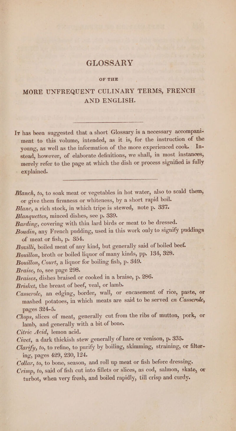 GLOSSARY OF THE MORE UNFREQUENT CULINARY TERMS, FRENCH AND ENGLISH. Ir has been suggested that a short Glossary is a necessary accompani- ment to this volume, intended, as it is, for the instruction of the young, as well as the information of the more experienced cook. In- stead, however, of elaborate definitions, we shall, in most instances, merely refer to the page at which the dish or process signified is fully explained. Blanch, to, to soak meat or vegetables in hot water, also to scald them, or give them firmness or whiteness, by a short rapid boil. Blanc, a rich stock, in which tripe is stewed, note p. 337. Blanquettes, minced dishes, see p. 339. Barding, covering with thin lard birds or meat to be dressed. Boudin, any French pudding, used in this work only to signify puddings of meat or fish, p. 354. Bouilli, boiled meat of any kind, but generally said of boiled beef. Bouillon, broth or boiled liquor of many kinds, pp. 134, 328. Bouillon, Court, a liquor for boiling fish, p. 349. Braise, to, see page 298. Braises, dishes braised or cooked in a braise, p. 286. Brisket, the breast of beef, veal, or lamb. Casserole, an edging, border, wall, or encasement of rice, paste, or mashed potatoes, in which meats are said to be served en Casserole, pages 324-5. Chops, slices of meat, generally cut from the ribs of mutton, pork, or lamb, and generally with a bit of bone. Citric Acid, lemon acid. Civet, a dark thickish stew generally of hare or venison, p. 335. Clarify, to, to refine, to purify by boiling, skimming, straining, or filter- _ ing, pages 429, 230, 124. Collar, to, to bone, season, and roll up meat or fish before dressing. Crimp, to, said of fish cut into fillets or slices, as cod, salmon, skate, or turbot, when very fresh, and boiled rapidly, till crisp and curdy.