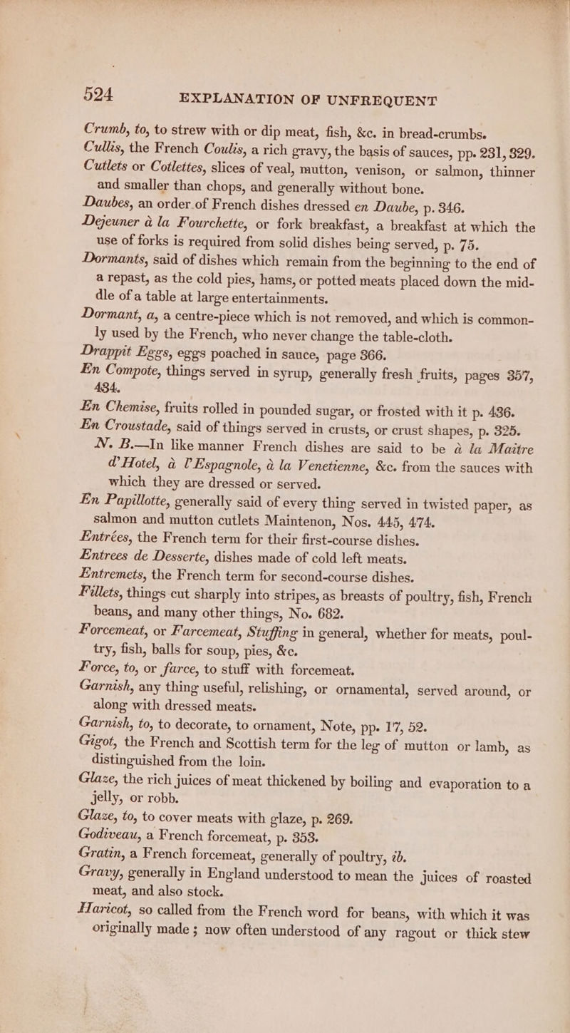 Crumb, to, to strew with or dip meat, fish, &amp;c. in bread-crumbs. Culls, the French Coulis, a rich gravy, the basis of sauces, pp. 231, 829. Cutlets or Cotlettes, slices of veal, mutton, venison, or salmon, thinner and smaller than chops, and generally without bone. . Dautbes, an order of French dishes dressed en Daube, p. 346. Dejeuner a la Fourchette, or fork breakfast, a breakfast at which the use of forks is required from solid dishes being served, p. 75. Dormants, said of dishes which remain from the beginning to the end of a repast, as the cold pies, hams, or potted meats placed down the mid- dle of'a table at large entertainments. Dormant, a, a centre-piece which is not removed, and which is common- ly used by the French, who never change the table-cloth. Drappit Eggs, ezgs poached in sauce, page 366. En Compote, things served in syrup, generally fresh fruits, pages 357, 434. En Chemise, fruits rolled in pounded sugar, or frosted with it p. 436. En Croustade, said of things served in crusts, or crust shapes, p. 325. 4. B.—In like manner French dishes are said to be &amp; la Maitre @ Hotel, a UV Espagnole, &amp; la Venetienne, &amp;c. from the sauces with which they are dressed or served. En Papillotte, generally said of every thing served in twisted paper, as salmon and mutton cutlets Maintenon, Nos. 44.5, 4°74. Entrées, the French term for their first-course dishes. Entrees de Desserte, dishes made of cold left meats. Entremets, the French term for second-course dishes. Fillets, things cut sharply into stripes, as breasts of poultry, fish, French beans, and many other things, No. 682. Forcemeat, or Farcemeat, Stuffing in general, whether for meats, poul- try, fish, balls for soup, pies, &amp;c. Force, to, or farce, to stuff with forcemeat. Garnish, any thing useful, relishing, or ornamental, served around, or along with dressed meats. _ Garnish, to, to decorate, to ornament, Note, pp- 1'7, 52. Gigot, the French and Scottish term for the leg of mutton or lamb, as distinguished from the loin. Glaze, the rich juices of meat thickened by boiling and evaporation to a jelly, or robb. Glaze, to, to cover meats with glaze, p. 269. Godiveau, a French forcemeat, p. 353. Gratin, a French forcemeat, generally of poultry, 2d. Gravy, generally in England understood to mean the Juices of roasted meat, and also stock. ITaricot, so called from the French word for beans, with which it was originally made ; now often understood of any ragout or thick stew
