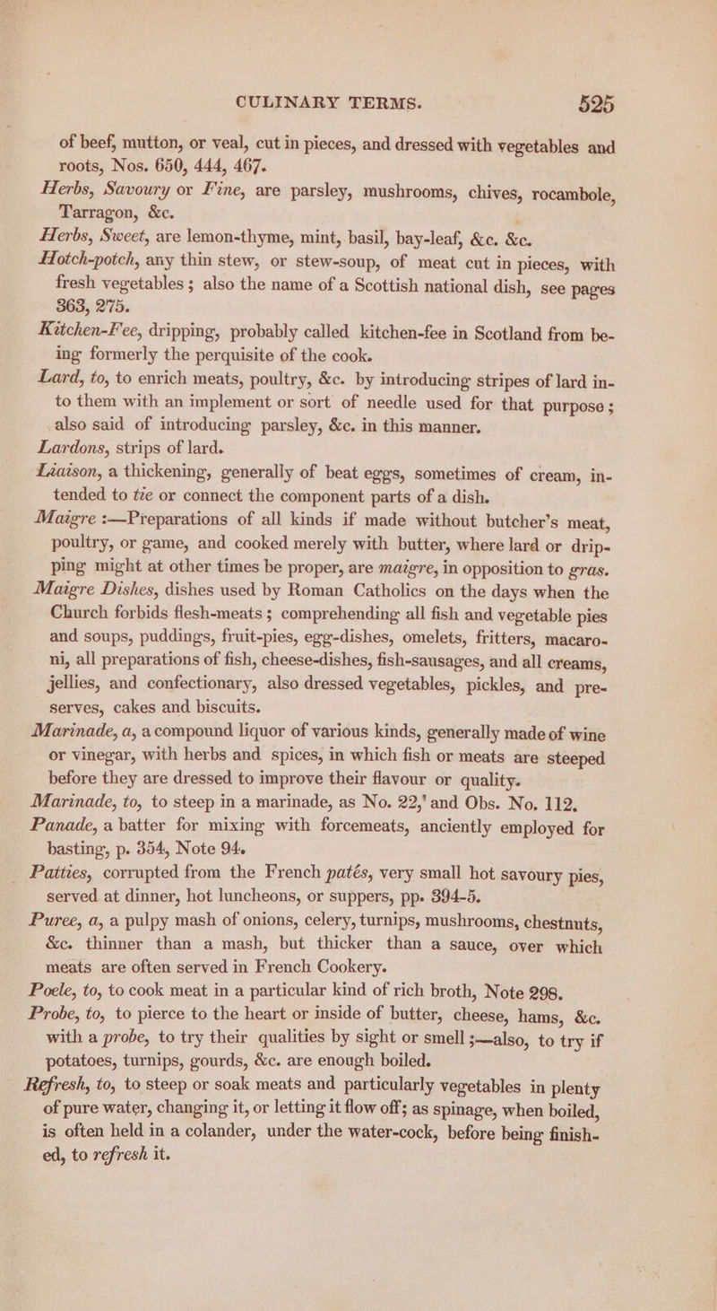 of beef, mutton, or veal, cut in pieces, and dressed with vegetables and roots, Nos. 650, 444, 467. Herbs, Savoury or Fine, are parsley, mushrooms, chives, rocambole, Tarragon, &c. Herbs, Sweet, are lemon-thyme, mint, basil, bay-leaf, &c. &c. Hotch-potch, any thin stew, or stew-soup, of meat cut in pieces, with fresh vegetables ; also the name of a Scottish national dish, see pages 363, 275. Kitchen-Fee, dripping, probably called kitchen-fee in Scotland from be- ing formerly the perquisite of the cook. Lard, to, to enrich meats, poultry, &c. by introducing stripes of lard in- to them with an implement or sort of needle used for that purpose ; _also said of introducing parsley, &c. in this manner, Lardons, strips of lard. Liaison, a thickening, generally of beat eggs, sometimes of cream, in- tended to tze or connect the component parts of a dish. Maoigre :—Preparations of all kinds if made without butcher’s meat, poultry, or game, and cooked merely with butter, where lard or drip- ping might at other times be proper, are maigre, in opposition to gras. Maigre Dishes, dishes used by Roman Catholics on the days when the Church forbids flesh-meats ; comprehending all fish and vegetable pies and soups, puddings, fruit-pies, egg-dishes, omelets, fritters, macaro- ni, all preparations of fish, cheese-dishes, fish-sausages, and all creams, jellies, and confectionary, also dressed vegetables, pickles, and pre-~ serves, cakes and biscuits. Marinade, a, a compound liquor of various kinds, generally made of wine or vinegar, with herbs and. spices, in which fish or meats are steeped before they are dressed to improve their flavour or quality. Marinade, to, to steep in a marinade, as No. 22,’ and Obs. No, 112, Panade, a batter for mixing with forcemeats, anciently employed for basting, p. 354, Note 94. _ Patties, corrupted from the French patés, very small hot savoury pies, served at dinner, hot luncheons, or suppers, pp. 394-5. Puree, a, a pulpy mash of onions, celery, turnips, mushrooms, chestnuts, &c. thinner than a mash, but thicker than a sauce, over which meats are often served in French Cookery. Poele, to, to cook meat in a particular kind of rich broth, Note 298. Probe, to, to pierce to the heart or inside of butter, cheese, hams, &c. with a probe, to try their qualities by sight or smell ;—also, to try if potatoes, turnips, gourds, &c. are enough boiled. Refresh, to, to steep or soak meats and particularly vegetables in plenty of pure water, changing it, or letting it flow off; as spinage, when boiled, is often held in a colander, under the water-cock, before being finish- ed, to refresh it.