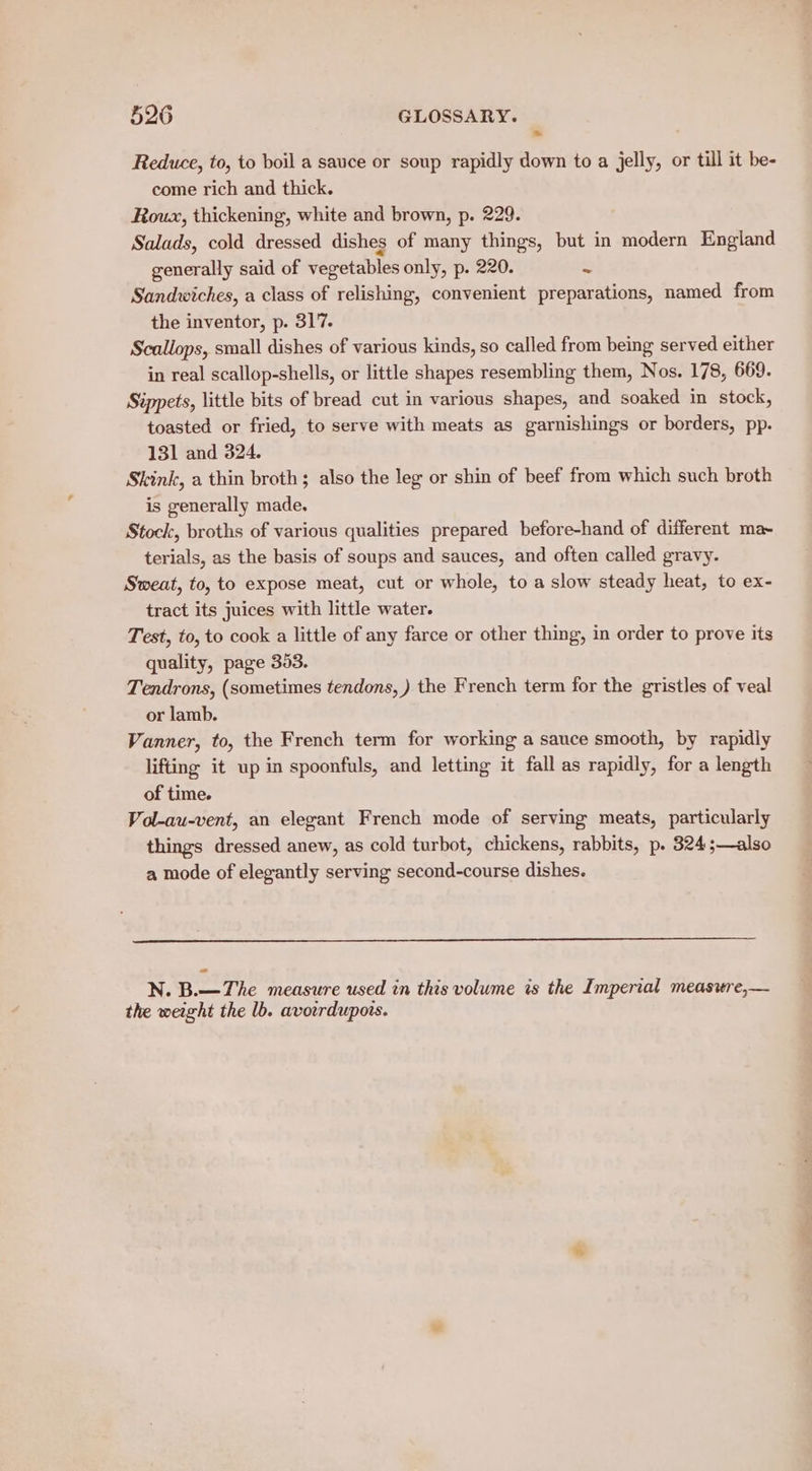 > Reduce, to, to boil a sauce or soup rapidly down to a jelly, or till it be- come rich and thick. Roux, thickening, white and brown, p. 229. Salads, cold dressed dishes of many things, but in modern England generally said of vegetables only, p. 220. = Sandwiches, a class of relishing, convenient preparations, named from the inventor, p. 317. Scallops, small dishes of various kinds, so called from being served either in real scallop-shells, or little shapes resembling them, Nos. 178, 669. Sippets, little bits of bread cut in various shapes, and soaked in stock, toasted or fried, to serve with meats as garnishings or borders, pp. 131 and 324. Skink, a thin broth; also the leg or shin of beef from which such broth is generally made, Stock, broths of various qualities prepared before-hand of different ma~ terials, as the basis of soups and sauces, and often called gravy. Sweat, to, to expose meat, cut or whole, to a slow steady heat, to ex- tract its juices with little water. Test, to, to cook a little of any farce or other thing, in order to prove its quality, page 353. Tendrons, (sometimes tendons, ) the French term for the gristles of veal or lamb. Vanner, to, the French term for working a sauce smooth, by rapidly lifting it up in spoonfuls, and letting it fall as rapidly, for a length of time. Vol-au-vent, an elegant French mode of serving meats, particularly things dressed anew, as cold turbot, chickens, rabbits, p. 324;—also a mode of elegantly serving second-course dishes. N. B.—The measure used in this volume is the Imperial measitre,— the weight the lb. avowrdupors.