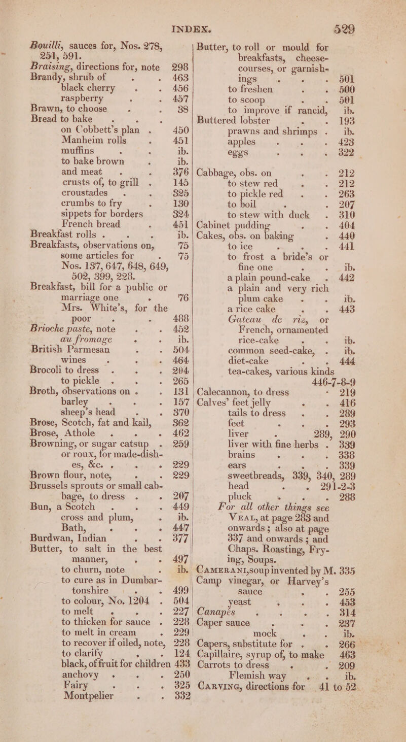 Bouilli, sauces for, Nos. 2'78, 251, 591. breakfasts, cheese- Braising, directions for, note 298 courses, or garnish- Brandy, shrub of 463 ings P : . 501 black cherry 456 to freshen : - 500 raspberry 457 to scoop : - 601 Brawn, to choose 38 to improve if rancid, _ ib. Bread to bake © . : Buttered lobster . - 198 on Cobbett’s plan . 450 prawns and shrimps . ib. Manheim rolls 451 apples 423 muffins ib. ege’s 322 to bake brown ib. and meat ° 376 | Cabbage, obs. on 212 crusts of, to grill 145 to stew red 212 croustades 825 to pickle red 263 crumbs to fry 130 to boil 207 sippets for borders 324 to stew with duck 310 French bread 451 | Cabinet pudding : 404 Breakfast rolls . ‘ ib. | Cakes, obs. on baking 440 Breakfasts, observations on, 75 to ice i: - 44h some articles for «IG to frost a bride’s or Nos. 137, 647, 648, 649, fine one , = abe 502, 399, 228. a plain pound-cake 442 Breakfast, bill for a public or a plain and very rich marriage one : 76 plum cake ae. Mrs. White’s, for the a rice cake ‘ 443 poor ; = 488 Gateau_ de riz, or Brioche paste, note 452 French, ornamented au fromage ° ib. rice-cake oo) ae British Parmesan 504 common seed-cake, . ib. wines ‘ 464, diet-cake : - 444 Brocoli to dress . 204 tea-cakes, various kinds to pickle . . 265 446-7-8-9 Broth, observations on . 131 | Calecannon, to dress - 219 barley —. - 157 | Calves’ feet jelly 4) ey ft sheep’s head. - 870 tails to dress - 289 Brose, Scotch, fat and kail, 362 feet ; P - 293 Brose, Athole . . - 462 livepe- = 289, 290 Browning, or ee catsu 259 liver with fine herbs . 339 or roux, for made-dish- brains . ‘ 338 es, &amp;c. . : « 229 ears ee ere | Brown flour, note, ; : 229 sweetbreads, 339, 340, 289 Brussels sprouts or small cab- head s » 29 1-0-3 bage, to dress . - 207 pluck Sra id - 288 Bun, a Scotch ° - 449 For all other nes see cross and plum, > VEAL, at page 283 and Bath, . . - AAT onwards ; also at page Burdwan, Indian ; « OE 337 and onwards ; and Butter, to salt in the best Chaps. Roasting, Fry- manner, i » 497 ing, Soups. to churn, note - ib. Camerant,soup invented by M. 335 to cure as in Dumbar- Camp vinegar, or Harvey’s tonshire . - 499 sauce . - 256 to colour, No. 1204 . 504 yeast } , - 453 to thicken for sauce . 228 Caper sauce : : 237 to melt in cream - 229 mock sed: «ee to recover if oiled, note, 228 Capers, substitute for . - 266— to clarifi » __+ 124 Capillaire, syrup of, tomake 463 black, of fruit for children 433 Carrots todress . - 209 anchovy . . - 250 Flemish way 4. . ib, Fairy - + + 325 Carvine, directions for 41 to 52. Montpelier of) 6 B82 , Butter, to roll or mould for