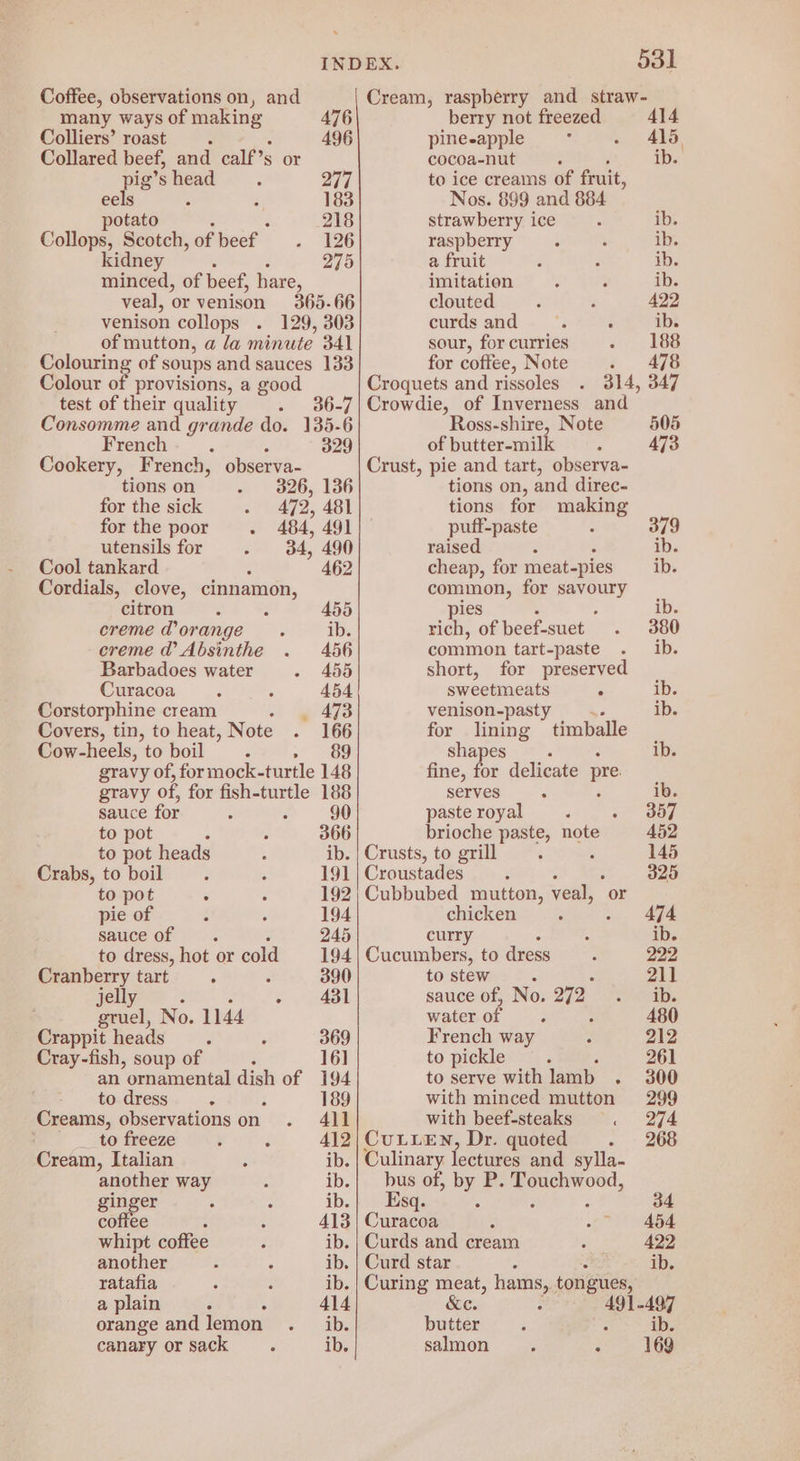 many ways of ae 476 Colliers’ roast ‘ 496 Collared beef, and calf’s or pig’s head oT] eels - 183 potato : : 218 Collops, Scotch, of beef 126 kidney 275 minced, of beef, hare, veal, or venison 365.66 venison collops . 129, 303 of mutton, a la minute 341 pang of soups and sauces 133 Colour of provisions, a good test of their quality 36-7 Consomme and grande do. 135-6 French P 329 Cookery, French, observa- tions on 326, 136 for the sick 472, 481 for the poor - 484, 491 utensils for 34, 490 Cool tankard 462 Cordials, clove, cinnamon, citron 455 creme d’ orange ib. creme @’ Absinthe 456 Barbadoes water 455 Curacoa 454 Corstorphine cream ‘ 473 Covers, tin, to heat, Note 166 Cow-heels, to boil Z »~” 89 gravy of, formock-turtle 148 gravy of, for fish-turtle 188 sauce for 90 to pot : 366 to pot heads ib. Crabs, to boil 191 to pot F 192 pie of 194 sauce of 245 to dress, hot or cold 194 Cranberry tart ‘ 390 jelly > nde ack No. 1144 Crappit heads : 369 Cray-fish, soup of 16] an ornamental dish of 194 to dress . i 189 Creams, observations on 411 ; _ to freeze 412 Cream, Italian ib. another way He ginger ib. ae : 413 whipt coffee ib. another ib. ratafia : ib. a plain . : 414 orange and lemon ib. canary or sack ib. berry not freezed 414 pine-apple A415. cocoa-nut ib. to ice creams of fruit, Nos. 899 and 884 strawberry ice ib. raspberry ib. a fruit ib. imitation ib. clouted 422 curdsand . ‘ ib. sour, for curries 188 for coffee, Note 2 478 Croquets and rissoles 314, 347 Crowdie, of Inverness and Ross-shire, Note 505 of butter-milk 473 Crust, pie and tart, observa- tions on, and direc- tions for making puff-paste 379 raised : ib. cheap, for meat-pies ib. common, for savoury pies ° : ib. rich, of beef-suet 380 common tart-paste ib. short, for preserved sweetmeats . ib venison-pasty .. ib for lining timballe shapes ib. fine, for delicate pre serves . ib. paste royal : . 357 brioche paste, note 452 Crusts, to grill 145 Croustades : 325 Cubbubed mutton, veal, or chicken 474 curry ib. Cucumbers, to dress 222 to stew 211 sauce of, No. 272 ib. water of. 480 = rench way 212 pickle ; 261 i ae with lamb . 300 with minced mutton 299 with beef-steaks . 274 CULLEN, Dr. quoted 268 Culinary lectures and sylla- bus of, by P. gauge Esq. : 34 Curacoa 454 Curds and cream 422 Curd star é ib. Curing meat, ia tongues, &amp;e. 491-497 butter : : ib. salmon. a Ve