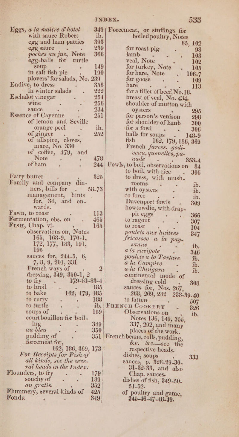 Eggs, a la maitre d’ hotel with sauce Robert ib. egg and ham patties 393 egg sauce ‘ 239 poches au jus, Note 366 egg-balls for turtle soup : 149 in salt fish pie : 190 plovers’ for salads, No. 239 Endive, to dress d 356 in winter salads 222 Eschalot vinegar 254 wine 256 sauce 234 Essence of Cayenne : 251 of lemon and Seville orange peel ib. of ginger. : 252 of allspice, cloves, mace, No. 330 of coffee, 479, and Note ‘ ; 478 of ham 244 Fairy butter 4 ‘ 325 Family and company din- ners, bills for 58-73 management, hints for, 34, and on- wards. Fawn, to roast 113 Fermentation, obs, on 465 Fisu, Chap. vi. 165 observations on, Notes 165, 168-9, 170-1, 172, 177, 183, 191, 195 sauces for, 244-5, 6, 7, 8, 9, 201, 331 French ways of : 2 dressing, 349, 350-1, 2 to fry 179-81 -83-4 to broil 2 : 185 to bake 162; 179, 185 to curry : 188 to turtle ib. soups of ; 159 court bouillon for boil- ing : 349 au bleu 350 pudding of forcemeat for, 162, 186, 369, 173 For Receipts for Fish of all kinds, see the seve- ral heads in the Index. Flounders, to fry souchy of au gratin - 352 Flummery, several kinds of 425 Fondu ; : 349 | 533 boiled poultry, Notes 85 , 102 for roast pig 98 lamb . : 103 veal, Note 102 for turkey, Note 105 for hare, Note - 106-7 for goose - 109 hare 13 : : es for a fillet of beef, No.18. breast of veal, No. 434. shoulder of mutton with oysters ° 295 for parson’s venison 298 for shoulder of iamb 300 for a fowl 306 balls for soups 148-9 fish 162, 179, 186, 36 French farces, godi- veau, quenelles, pa- nade 3 : 353-4 Fowls, to boil, observations on 84 to boil, with rice 306 to dress, with mush- rooms ib. with oysters ib. to force : ib. Davenport fowls . 309 howtowdie, with drap. pit eggs 366 to ragout 307 to roast ; 104 poulets aux huitres 347 Sricassee a la pay- sanne F F ib. ala ravigote : 346 pouletsalaTartare ib, a la Campire ib. ala Chingara ib. continental mode of : dressing cold 308 sauces. for, Nos. 267, 268, 269, 282 238-39.40 to fatten 507 Observations on a Notes 136, 149, 355, 337, 292, and many places of the work. &amp;c.—see the respective heads, dishes, soups A sauces, p. 328-29.30. 31-32-33, and also Chap. sauces. dishes of fish, 349-50- 51-52. 333 of poultry and game, 345-46-47-48.49,