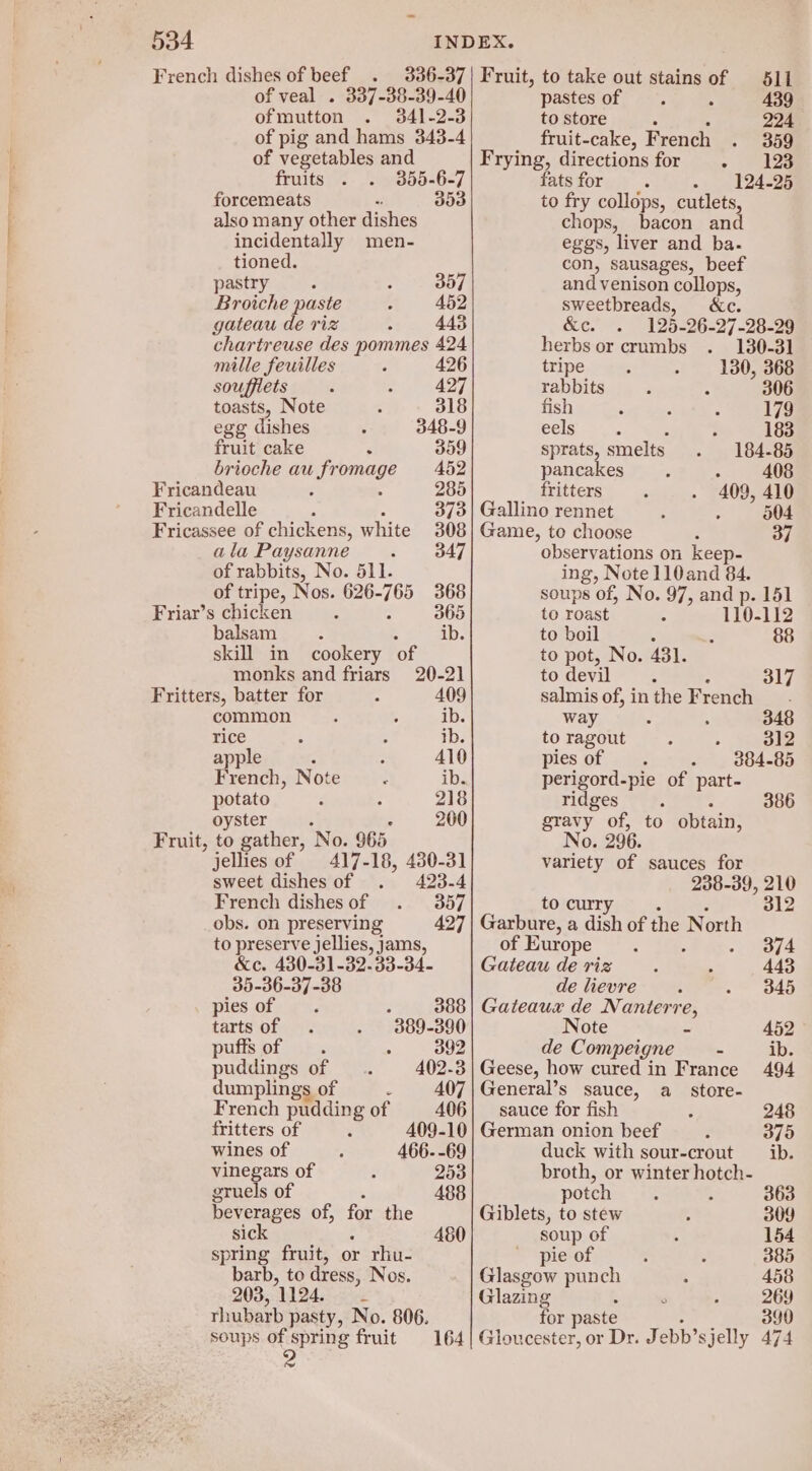 French dishes of sd <indotteds. of veal . 337-38-39-40 of mutton . 341-2-3 of pig and hams 343-4 of vegetables and fruits .. . 355-6-7 forcemeats “ 3083 also many other dishes incidentally men- tioned. pastryic /. ; 357 Broiche paste ; 452 gateau de riz ; 443 chartreuse des pommes 424 mille feuilles ’ 426 souffiets : 2 427 Fruit, to take out stains of 511 pastes of 439 to store 4 224 fruit-cake, French . 359 Frying, directions for - 123 fats for ; 124-25 to fry collops, cutlets, chops, bacon and eggs, liver and ba. con, sausages, beef and venison collops, sweetbreads, ec. &amp;c. . 125-26-27-28-29 herbs or crumbs . 130-31 tripe : - 180, 368 rabbits : . 306 toasts, Note : 318 fish : 7 ; 179 egg dishes ; 348-9 SEIS n't ; : 183 fruit cake : 359 sprats, smelts . 184-85 brioche au LE aids 452 pancakes : 2 408 Fricandeau : 285 fritters : . 409, 410 Fricandelle 373| Gallino rennet : : 504 Fricassee of chickens, white 308 Game, to choose ; 37 ala Paysanne - 347 observations on keep- of rabbits, No. 511. ing, Note 110and 84. of tripe, Nos. 626- ee 368 soups of, No. 97, and p. 151 Friar’s chicken ‘ 365 to roast 4 110-112 balsam ib. to boil 4 88 skill in cookery ‘of to pot, No. 4381. monks and friars 20-21 to devil : Fritters, batter for : 409 salmis of, in the French common : 3 ib. way t ; 348 rice : : ib. to ragout : s 312 apple : : 410 pies of . - 884-85 French, Note : ib. perigord-pie of part- potato - : 218 ridges j oyster 200 gravy of, to obtain, Fruit, to gather, No. 965 No. 296. jellies of 417-18, 430-31 variety of sauces for sweet dishes of 423-4 238-39, 210 French dishes of 357 toc 312 obs. on preserving to preserve jellies, jams, of Europe 374 &amp;c. 430-31-32-33-34- Gateau de riz 443 35-36-37-38 de lievre 345 pies of : 388 | Gateaux de Nanterre, tarts of 389-390 Note z 452 puffs of =. . 392 de Compeigne_ ~ ib. puddings of 402-3 | Geese, how cured in France 494 dumplings of : 407 | General’s sauce, a_ store- French pudding of 406| sauce for fish : 248 fritters of 409-10] German onion beef 375 wines of 466- -69 duck with sour-crout ib. vinegars of 253 broth, or winter hotch- gruels of potch : 363 Deverages of, the Giblets, to stew 309 sick 480 soup of 154 spring fruit, or rhu- pie of 385 barb, to dress, Nos. Glasgow punch 458 203, 1124. Glazing 269 rhubarb pasty, No. 806. for pas 390