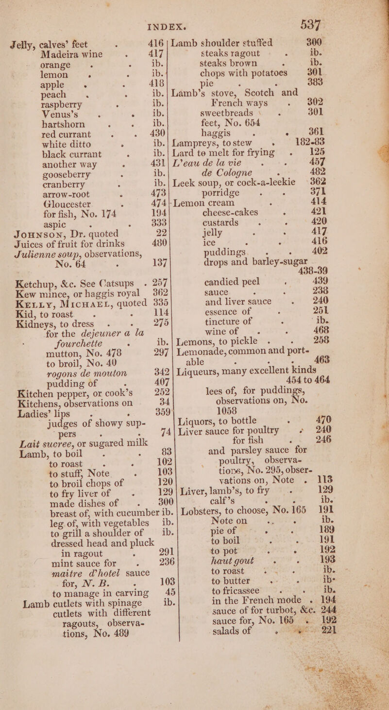 Jelly, calves’ feet ? 416 | Lamb shoulder stuffed 300° Madeira wine : 417 steaks ragout é ib. orange. 2 “Ds steaks brown : ib. lemon 4 : ib. chops with potatoes 301 apple : 3 418 pie ‘ 383 peach . . ib.| Lamb’s stove, Scotch and raspberry : ib. French ways 2. eZ Venus’s : oe) abe sweetbreads \. 301 hartshorn : o:. Ee feet, No. 654 redcurrant . . 430 haggis : os; 36 white ditto . ib.| Laampreys, to stew . 182-83 black currant : ib.| Lard te melt for frying . 125 another way : 431) L’eau de la vie : : 457 gooseberry é ib. de Cologne : 482 cranberry : ib.| Leek soup, or cock-a-leekie 362 arrow-root : 473 porridge : 371 Gloucester . 474|-Lemon cream : 414 for fish, No. 174 194 cheese-cakes : 421 aspic : 3 333 custards TOE 2 420 Jounson, Dr. quoted 22 jelly : : Al7 Juices of fruit for drinks 480 ice ‘ . 416 Julienne soup, observations, No. 64 ; 137 Ketchup, &amp;c. See Catsups_ . 257 puddings : : 402 drops and barley-sugar 4 candied peel ; A39 Kew mince, or haggis royal 362 sauce : ae 238 Kexry, MicwaE-, quoted 335 and liversance . 240 | Kid, to roast ; 4 114 essence of : 251 Kidneys, to dress_ . : 275 tincture of : ib. for the dejeuner a la wine of : 468 ; Sourchette ° ib.| Lemons, to pickle . . 288 f mutton, No. 478 297 | Lemonade, common and port- ( to broil, No. 40 able : ; F : rogons de mouton 342 | Liqueurs, many excellent kinds } pudding of P 407 454 to 464 Kitchen pepper, or cook’s 252 lees of, for puddings, | Kitchens, observations on 34 observations on, No. : Ladies’ lips : : 359 1058 judges of showy sup- Liquors, to bottle : 470 4  pers - : 74| Liver sauce for poultry ¢ 240 “ Lait sucree, or sugared milk for fish : 246 ad Lamb, to boil ? ; 83 and parsley sauce for : to roast ” : 102 poultry, observa- to stuff, Note : 103 tions, No. 295, obser- to broil chops of 120 yations on, Note . 113 to fry liver of z 129 made dishes of . 300 breast of, with cucumber ib. leg of, with vegetables ib. to grill a shoulder of __ ib. Liver, lamb’s, tofry .. 129 calf’s : ; ib. Lobsters, to choose, No. 165 191 Note on nA ib. pieof -. . , 189 dressed head and pluck to boil : : 191 in ragout ‘ 291 to pot 3 ° 192 mint sauce for. 236 haut gout . : 193 to roast eee ae ib. maitre Whotel sauce for, N. B. : tomanage in carving 46 Lamb cutlets with spinage ib. cutlets with different ragouts, observa- tions, No. 489 to butter : ; ibs to fricassee niente <2 Py in the French mode . 194 sauce of for turbot, &amp;e. 244 sauce for, No. 165 .. 192 salads of oe Ba.
