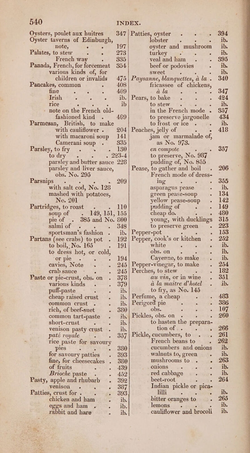 Oysters, poulet aux huitres Oyster taverns of Edinburgh, note, e 2 Palates, to stew “ . French way . Panada, French, for forcemeat various kinds of, for children or inivalids Pancakes, common . fine : , Irish , > : rice A note on the enh pid: fashioned kind Parmesan, British, with cauliflower . with macaroni soup Camerani soup . Parsley, tofry . + parsley and butter sauce parsley and liver sauce, obs. No. 295 Parsnips. with salt cod, No. 128 mashed with’ potatoes, No. 201 Partridges, to roast . soupof . 149, 151, pie of 385 and No. salmiof . A sportsman’s fashion . Partans (see crabs) to pot to boil, No. 165 to dress hot, or cold or pie . : cavies, Note . crab sauce Paste or pie-crust, obs. on various kinds puff-paste : , cheap raised crust common crust . . rich, of beef-suet common tart-paste . short-crust . venison pasty crust paté royale ° rice paste for savoury pies ; 5 for savoury patties fine, for cheesecakes . of fruits . Brioche paste. > Pasty, apple and rhubarb. venison. Fi . Patties, crust for . : 5 chicken and ham . egesand ham . , rabbit and hare ; 347| Patties, oyster . . ; lobster 197 oyster and mushroom 273 turkey sete He . 335 vealandham . 3 354 beef or podovies Sweet z 475 | Paysanne, blanquettes, a a lay. 408 fricassee of chickens, 409 a la A s 5 ib.| Pears, to bake ib to stew 4 in the French nee “ 409 to reg Jjargonelle to frost orice . = 204 | Peaches, jelly of 3 ° 141 jam or marmalade of, 835 as No. 973. 130 me compote 23-4 reserve, No. 987 228 ae of, No. 885 Pease, a gather and boil. French mode of dress- 209 ing - : ° asparagus pease green pease-soup : yellow pease-soup. 110 pudding of 5 ° 155 cheap do. ° 800 young, with ducklings 348 to preserve green ° ib. | Pepper-pot ; ° 192 | Pepper, cook’s or kitchen. 191 white - : - obs.on . 194 Cayenne, to make 245| Pepper-vinegar, tomake . 245 | Perches, to stew “ i 378 au vin, orin wine . 379 a la maitre @hotel . ib. to fry, as No. 145 ib. | Perfume, a cheap ib. | Perigord pie  E 380 obs. 3 : ib.| Pickles, obs. on . ; ib. to hasten the prepara- ib. tion of .. ’ 357 | Pickle, cucumbers, to . .. French beans to A 380 cucumbers and onions 393 walnuts to, green ° 380 mushrooms to . : 439 onions : “ : 452 red cabbage : 392 beet-root . 387 Indian pickle or pica- 393 hili 4 ° ib. bitter oranges to : ib. lemons . ib. cauliflower and brocoli