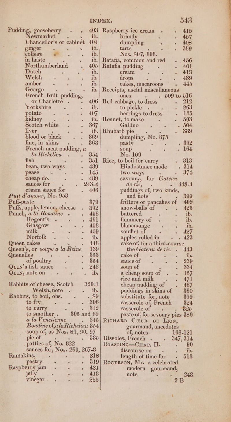 Pudding, gooseberry . , i Raspberry ice-cream . +» 415 jewmarket brandy : - 457 Chancellor’ s or cabinet 404 dumpling : - 408 ginger ‘ eatin Ib tarts 389 college =. ib. Nos. 807, 808. in haste ib.| Ratafia, common and red . 456 N orthumberland 405 | Ratafia pudding . - 4A0l Dutch : : ib. cream ; ; - 413 Welsh ib. drops : : - 439 amber : ‘ ib. cakes, macaroons . 448 George. ib. | Receipts, useful miscellaneous French fruit pudding, ones - 509 to 516 or Charlotte . - 406} Red cabbage, to dress . 22 Yorkshire ye “De to pickle : - 263 ees ‘ “ - 407 herrings to dress 185 kidney, : - ib.| Rennet, to make 503 Scotch white 367 Gallino : . 504 liver - + ib. | Rhubarb pie 389 blood or Black oo (369 dumpling, No. 875 fine, in skins. . 368 pasty - 392 French meat pudding, a soup ° . 164 la Richelieu . - No. 109 fish ; F 351 | Rice, to boil for curry - 313 bean, two ways 489 Hindostanee mode _—.. 314 ase. : - 145 two ways - 374 cheap do. $ 489 savoury, for Gateaw sauces for . 243-4 deris, ~. - 443-4 cream sauce for 406 puddings of, two kinds, Put @amour, No. 953 and note : 399 Puff-paste 379 fritters or pancakes af 409 Puffs, apple, lemon, cheese 392 snow-balls of . ~. 425 Punch, ala Romaine . - 458 buttered ib. Regent’s ° - 461 flummery of ib. Glasgow - 458 blancmange ib. milk : - - 459 soufflet o - 427 Norfolk . S ib. apples rolled in 423 Queen cakes . - 448 cake of, for a third-course Queen’s, or soupe a la Reine 139 the Gateau deris . 448 Quenelles : $ ¥, S08 cake of 5 ees, of poultry : - 304 sauceof =. 239 Quin’s fish sauce - 248 soup ef : . 304 QUIN, note on c P ib. a cheap soupof . . 157 rice and mil ota ae Rabbits of cheese, Scotch 320-1 cheap pudding of 487 Welsh, note . - ib. puddings in skins of 369 Rabbits, to boil, obs. - 89 substitute for, note 399 to fry : - + 306 casserole of, French 324 to curry - | 32 casserole of - “B25 to smother. 305 and 89 paste of, for savoury pies 380 a la Venetienne 345|RicHaRD Ca:ur DE Lion, Boudins of,alaRichelieu 354 soup of, as Nos. 89, $0, 97 pie of 3 « 305 _ patties of, No. 822 sauces for, Nos. pa 267-8 Ramakins, . . 318 pastry . ; - 319 Raspberry jam. ‘ « ASI jelly . : » 418 vinegar 255 gourmand, anecdotes of, notes 108-121 Rissoles, French . 347, 314 Roasting—Cuap. II. ee)! discourse on. ¢ ob: length of time for . 518 RoceErson, Mr. a celebrated modern gourmand, note é 248 “OB
