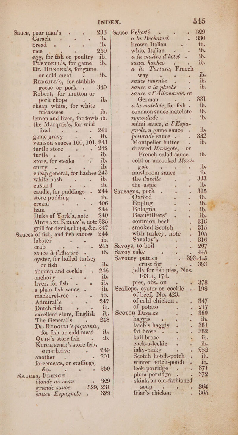 la Tee. es . - 239 egg, for fish or poultry ib. PLEYDELL’s, for game ib. Dr. HunteEr’s, for game or cold meat . ib. RepGiLu’s, for stubble goose or pork . 340 Robert, for mutton or pork chops : ib. cheap white, for white fricassees : » ib. lemon and liver, for fowls ib. the Marquis’s, for wild fowl . ‘ ~ 241 game gravy : °, ADs venison sauces 100, 101, 241 242 turtle store 6 : turtle . ‘ . ib. | store, for steaks lee curry i e ° e 1 ° cheap general, for hashes 243 white hash : ae custard : : ib. caudle, for puddings . 244 store pudding : ib. cream ° : . 406 ham 244 Duke of York’s, note 249 MicuaE..KEewy’s, note 235 grill for devils,chops, &amp;c. 247 lobster : . ib. crab : . - 245 sauce @l’ Aurore .« ib. oyster, for boiled turkey or fish : ° ib. shrimp and cockle . 246 anchovy : . ib. liver, for fish . sae a plain fish sauce . ib. mackerel-roe_ . «ib. Admiral’s . : 24'7 Dutch fish . Ds excellent store, English _ ib. The General’s - 248 Dr. REDGILL’s pequante, for fish or cold meat ib. Qutn’s store fish ~ vine KiTcHENER’s store fish, superlative : another . c « + 2O8 forcemeats, or stuffings &amp;e. : ° blonde de veau - 829 grande sauce 829, 231 sauce Espagnole . 329 s INDEX. Sauce, poorman’s . « 238 |Sauce Velouté . oh gts 4 Carach . ; <° ab ala Bechamel bread . 3 ls ib. brown Italian : white Italian . ala maitre @hotel . sauce hachee . 5 a la Tartare, Frenc way é  ‘ sauce tournée . sauce a la pluche sauce al Allemande, or German ala matelote, for fish . ib. common sauce matelote ib. remoulade « ib. salmi sauce, a l’ Espa- gnole, a game sauce ib. ae sauce . 332 ontpelier butter ib. dressed Ravigote, or French salad sauce ib. cold or uncooked Ravi- gote 248). ib. mushroom sauce a 0 a the ducelle 3 - ddd the aspic : « jab: Sausages, pork . ‘ 315 Oxford : « Bs Eppin ib. Biles ‘ ib, * Beauvilliers’ . «Sake common beef 316 smoked Scotch . 315 with turkey, note 105 Savaloy’s ‘ 316 Savoys, to boil pik*3 207 Savoy cake ° : . 445 Savoury patties - 3893-4-5 crust for ‘ - 393 jelly for fish pies, Nos. -4, ‘ pies, obs. on - 378 Scallops, oyster or cockle . 198 of beef, No. 423. of cold chicken . 347 of potato : « 217 Scotcu Disues . - 360 haggis « 3 «t-te lah's haggis . . 361 fat brose . . . 362 kail brose a, EDs cock-a-leekie . Sees inky-pinky : 282 Scotch hotch-potch ib. winter hotch-potch . ib. leek-porridge . a Ee plum-porri ee . - 3f2 skink, an old-fashioned soup t Kok Se, Bee friar’s chicken ~ 365 _