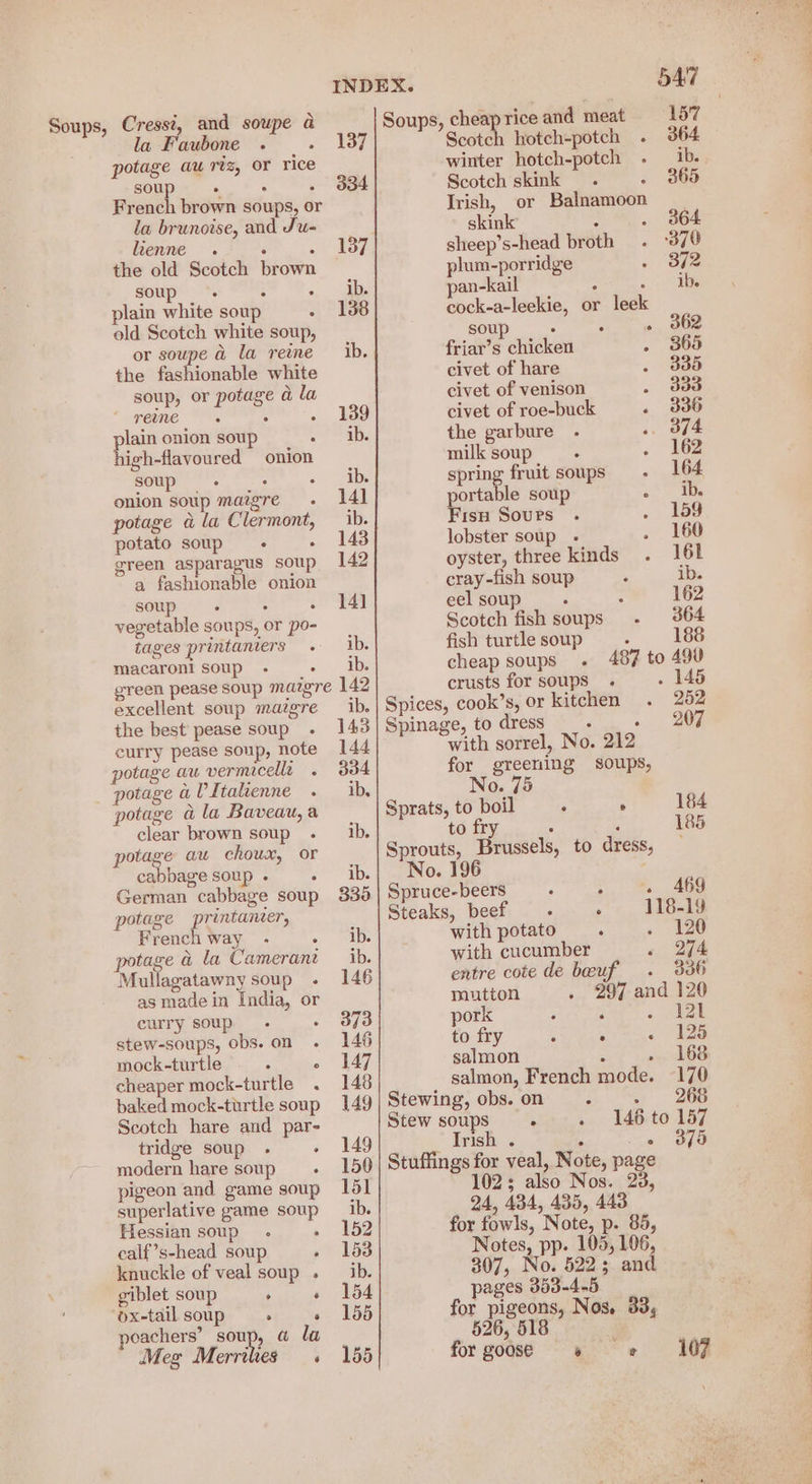 Soups, Cressi, and soupe a la Faubone : potage aw rtz, or rice SORT at 8 fs French brown soups, or la brunoise, and Ju- lienne . ‘ 2 the old Scotch brown soup i : plain white soup old Scotch white soup, or soupe a la reine the fashionable white soup, or potage a la * reme : lain onion soup : le hltonred onion soup ee onion soup mazgre potage a la Clermont, potato soup ° green asparagus soup a fashionable onion soup. : vegetable soups, or po- tages printaniers macaroni soup - . 334 ib. excellent soup mazgre the best pease soup curry pease soup, note potage au vermicella _ potage a VItalienne potage @ la Baveau,a clear brown soup potage au choux, or cabbage soup . ° German cabbage soup potage printanter, French way tage a la Camerant Mullagatawny soup . as made in India, or curry soup : stew-soups, obs. on mock-turtle : ° cheaper mock-turtle . baked mock-turtle soup Scotch hare and par- tridge soup . ° modern hare soups pigeon and game soup superlative game soup Hessian soup. . calf’s-head soup , knuckle of veal soup . giblet soup , ‘ ‘ox-tail soup : : poachers’ soup, a@ la | Meg Merrites . ib. 143 144 334 ib, ib. Soups, cheapriceand meat 187 Scotch hotch-potch . 364 winter hotch-potch . ib. Scotch skink . . 365 Irish, or Balnamoon skink x . 364 sheep’s-head broth . ‘370 plum-porridge o> ote pan-kail = Pars | cock-a-leekie, or leek soup : 3 » BOR friar’s chicken . 865 civet of hare . 335 civet of venison . dda civet of roe-buck . 3836 the garbure .- .. of4 milk soup . . 162 spring fruit soups - 164 portable soup << ie Fisp Sours . . 159 lobster soup - . 160 oyster, three kinds. 161 cray-fish soup , ib. eel soup : ; 162 Scotch fish soups . 364 fish turtle soup : 188 cheap soups . 487 to 490 crusts for soups . . 145 Spices, cook’s, or kitchen. 252 Spinage, to dress , ae: with sorrel, No. 212 for greening soups, No. Sprats, to boil ; . 184 to fi ‘ 185 ry ; Sprouts, Brussels, to dress, Spruce-beers é : . 469 Steaks, beef - . 118-19 with potato : . 120 with cucumber « 274 entre cote de beuf . 336 mutton . 297 and 120 pork : : - IE to fry . . - 125 salmon : . 168 salmon, French mode. 170 Stewing, obs. on : . 268 Stew soups . . 146 to 157 Irish . 5 es ee Stuffings for veal, Note, page 102; also Nos. 23, b) forgoose » «+ 4107