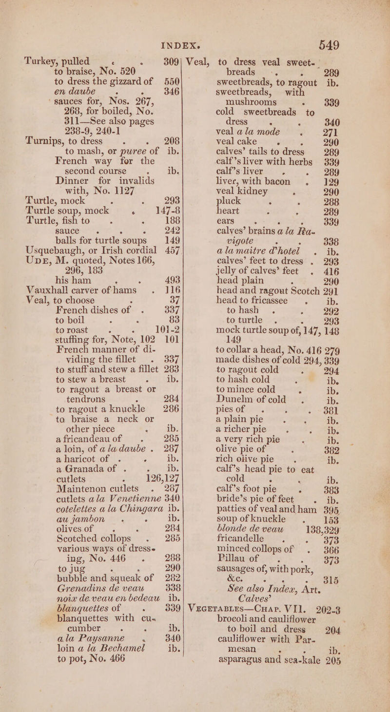 Turkey, pulled ‘ : to braise, No. 520 to dress the gizzardof 550 en daube ; F 346 ‘sauces for, Nos. 267, 268, for boiled, No. 311See also pages 238-9, 240-1 Turnips, to dress - - 208 to mash, or pwree of ib. French way for the second course « as Dinner for invalids with, No. 1127 Turtle, mock = : 293 Turtle soup, mock 4 147-8 Turtle, fis *to . : 188 sauce : 242 balls for turtle soups 149 Upeg, M. quoted, Notes 166, 296, 183 his ham ‘ 493 Vauxhall carver of hams . 4G Veal, to choose EVE French dishes of F 337 to boil . 83 to roast : 101-2 stuffing for, Note, 102 101 French manner of di- viding the fillet . 337 to stuff and stew a fillet 283 to stew a breast Z ib. to ragout a breast or tendrons : 284 to ragout aknuckle 286 to braise a neck or other piece A ib. a fricandeau of i 285 a loin, of aladaube . 287 aharicot of . ‘ ib. a Granada of . F ib. cutlets 126,127 Maintenon cutlets , 287 cutlets ala Venetienne 340 au jambon . i olivesof . : 284 Scotched collops . 285 various ways of dress ing, No. 446. 288 to jug 290 bubble and squeak of 282 Grenadins de veau 338 noie de.veau en bedeau ib. blanqueties of é 339 blanquettes with cus cumber ‘ : ib. ala Paysanne 4 340 loin a la Bechamel ib. to pot, No. 466 breads 2 sweetbreads, to ragout ib. sweetbreads, with mushrooms . 339 cold sweetbreads to dress ‘ F 340 veal ala mode ; 271 veal cake é 290 calves’ tails to dress 289 calf’sliver with herbs 339 calf’s liver 3 - 289 liver, with bacon . 129 veal kidney R 290 pluck ‘ ° 288 heart . 289 ears 339 calves’ brains ¢ ala Ra- vigote 338 alamaitre d’ hotel « ai calves’ feet to dress . 293 jelly of calves’ feet . 416 head plain : 290 head and ragout Scotch 291 head to fricassee ¢ ib. to hash . a 292 toturtle . ; 293 Rec turtle soup of, 147, 148 to collar a head, No. 416 279 made dishes of ‘cold 294, 339 to ragout cold ? 294 to hash cold 3 ib. to mince cold 3 ib, Dunelm of cold. ib. piesof . ; . ~ 881 a plain pie . wae ib. a richer pie : ae | a very rich pie : ib. olive pie of : 382 rich olive pie ‘ ib. calf’s head to eat co ib. calf’s foot pie J 383 bride’s pie of feet - ib. patties of vealandham 395, soupofknuckle . 153 blonde de veau fricandelle F - Bye minced collopsof . 366 Pillau of ‘4 373 aS of, with pork, See also I ndex, Att. Calves’ VEGETABLES—Cuap. VII, brocoli and cauliflower to boil and dress 204. cauliflower with Par. mesan ib. asparagus and sea-kale 205