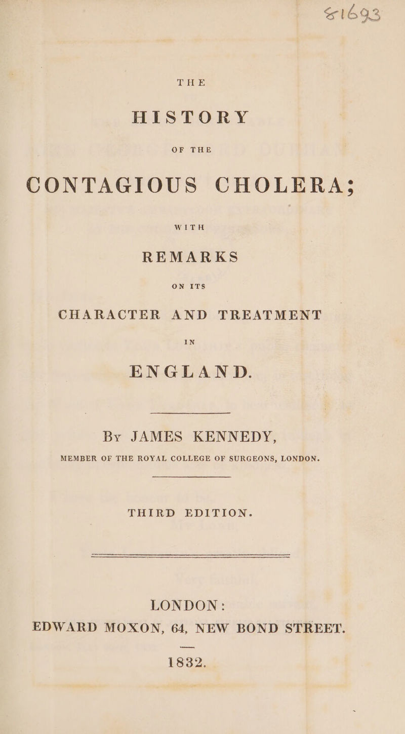 $1693 THE HISTORY OF THE CONTAGIOUS CHOLERA; WITH REMARKS CHARACTER AND TREATMENT IN ENGLAND. By JAMES KENNEDY, MEMBER OF THE ROYAL COLLEGE OF SURGEONS, LONDON. THIRD EDITION. LONDON: EDWARD MOXON, 64, NEW BOND STREET. oe 1832.