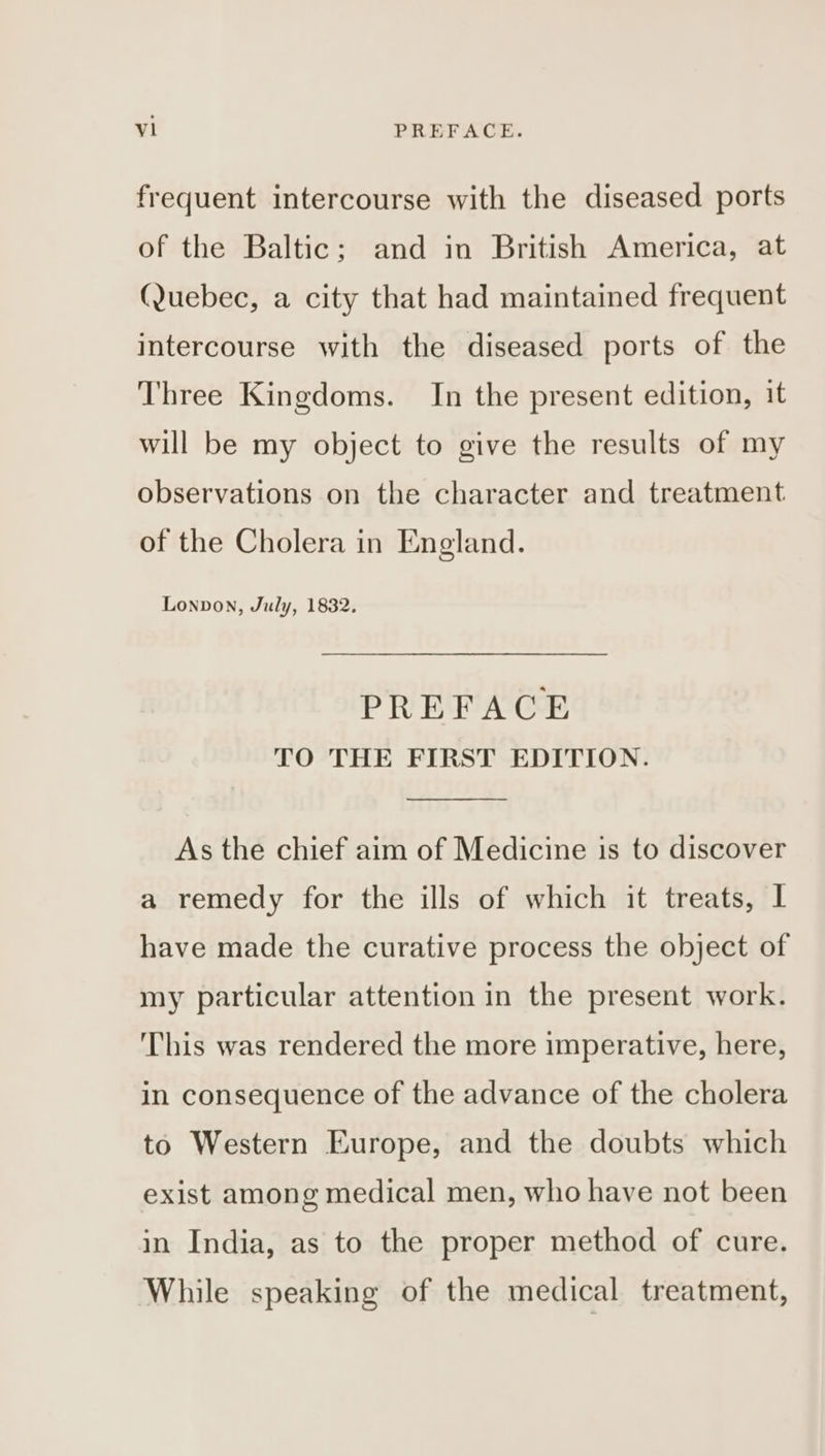 frequent intercourse with the diseased ports of the Baltic; and in British America, at (Quebec, a city that had maintained frequent intercourse with the diseased ports of the Three Kingdoms. In the present edition, it will be my object to give the results of my observations on the character and treatment of the Cholera in England. Lonpvon, July, 1832. PREFACE TO THE FIRST EDITION. As the chief aim of Medicine is to discover a remedy for the ills of which it treats, I have made the curative process the object of my particular attention in the present work. This was rendered the more imperative, here, in consequence of the advance of the cholera to Western Europe, and the doubts which exist among medical men, who have not been in India, as to the proper method of cure. While speaking of the medical treatment,