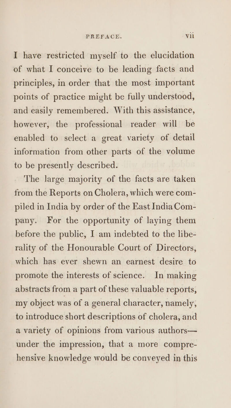 I have restricted myself to the elucidation of what I conceive to be leading facts and principles, in order that the most important points of practice might be fully understood, and easily remembered. With this assistance, however, the professional reader will be enabled to select a great variety of detail information from other parts of the volume to be presently described. The large majority of the facts are taken from the Reports on Cholera, which were com- piled in India by order of the East India Com- pany. For the opportunity of laying them before the public, I am indebted to the libe- rality of the Honourable Court of Directors, which has ever shewn an earnest desire to promote the interests of science. In making abstracts from a part of these valuable reports, my object was of a general character, namely, to introduce short descriptions of cholera, and a variety of opinions from various authors— under the impression, that a more compre- hensive knowledge would be conveyed in this