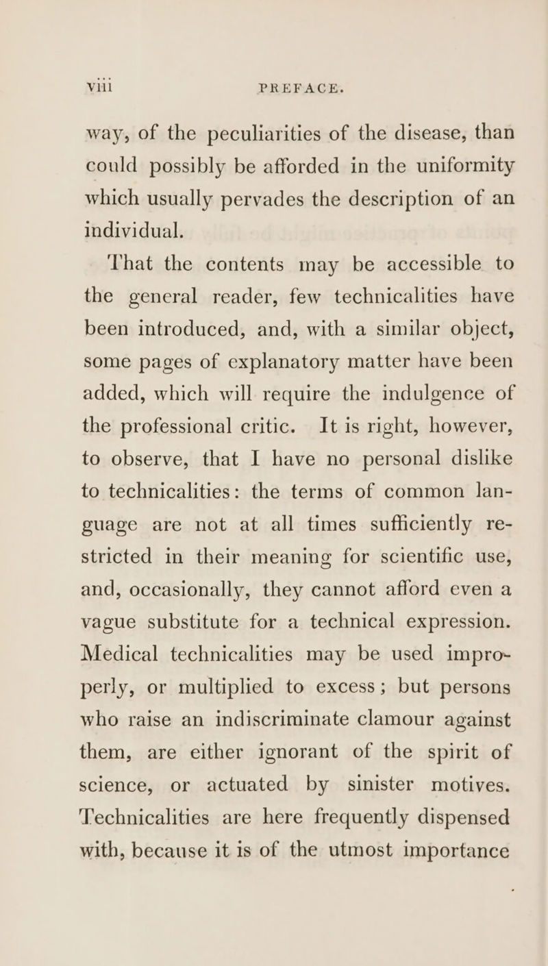 way, of the peculiarities of the disease, than could possibly be afforded in the uniformity which usually pervades the description of an individual. That the contents may be accessible to the general reader, few technicalities have been introduced, and, with a similar object, some pages of explanatory matter have been added, which will require the indulgence of the professional critic. It is right, however, to observe, that I have no personal dislike to technicalities: the terms of common lan- guage are not at all times sufficiently re- stricted in their meaning for scientific use, and, occasionally, they cannot afford even a vague substitute for a technical expression. Medical technicalities may be used impro- perly, or multiplied to excess; but persons who raise an indiscriminate clamour against them, are either ignorant of the spirit of science, or actuated by sinister motives. Technicalities are here frequently dispensed with, because it is of the utmost importance