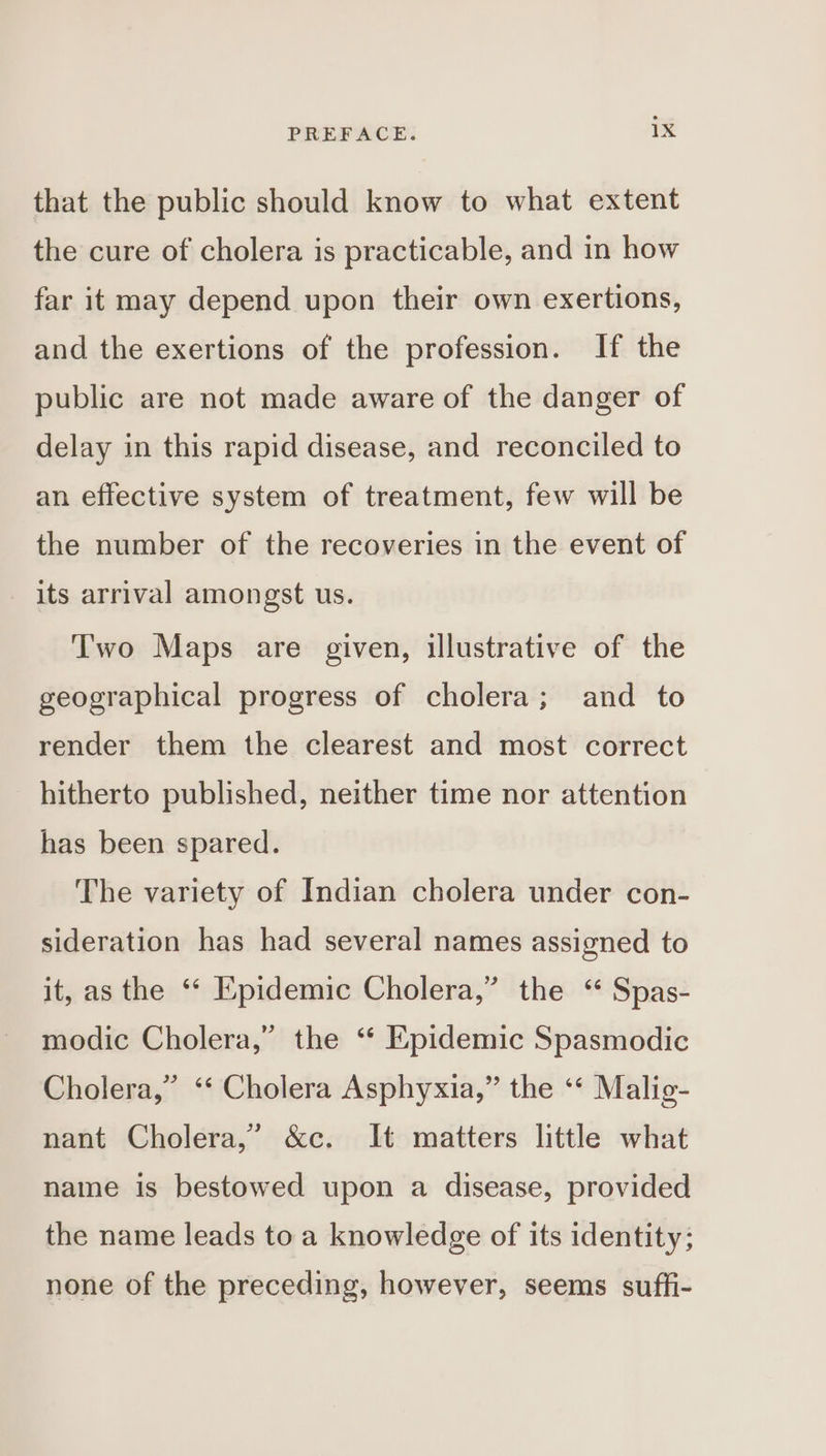 that the public should know to what extent the cure of cholera is practicable, and in how far it may depend upon their own exertions, and the exertions of the profession. If the public are not made aware of the danger of delay in this rapid disease, and reconciled to an effective system of treatment, few will be the number of the recoveries in the event of its arrival amongst us. T'wo Maps are given, illustrative of the geographical progress of cholera; and to render them the clearest and most correct hitherto published, neither time nor attention has been spared. The variety of Indian cholera under con- sideration has had several names assigned to it, as the “* Epidemic Cholera,” the ‘ Spas- modic Cholera,” the ‘“ Epidemic Spasmodic Cholera,” ‘‘ Cholera Asphyxia,” the ‘* Malig- nant Cholera,’ &amp;c. It matters little what name is bestowed upon a disease, provided the name leads to a knowledge of its identity; none of the preceding, however, seems suffi-