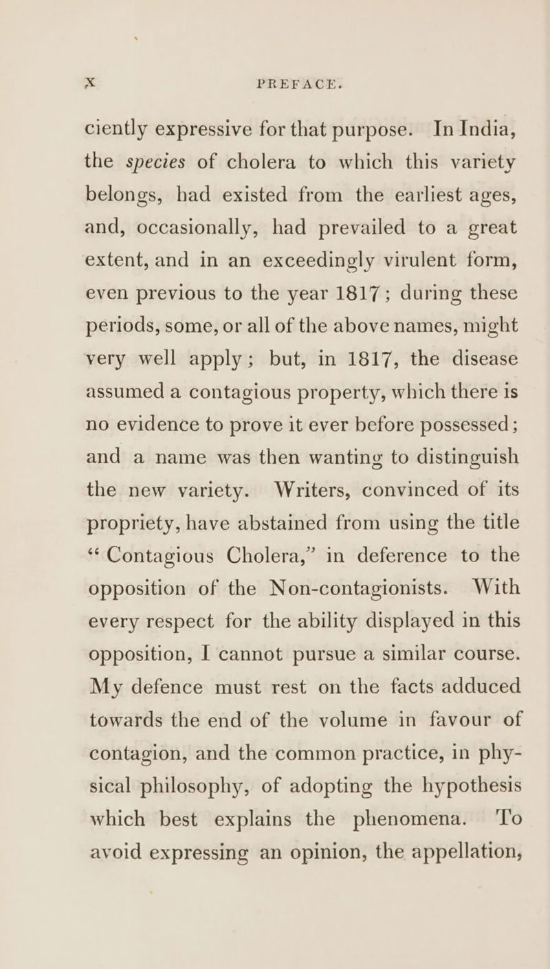ciently expressive for that purpose. In India, the species of cholera to which this variety belongs, had existed from the earliest ages, and, occasionally, had prevailed to a great extent, and in an exceedingly virulent form, even previous to the year 1817; during these periods, some, or all of the above names, might very well apply; but, in 1817, the disease assumed a contagious property, which there 1s no evidence to prove it ever before possessed ; and a name was then wanting to distinguish the new variety. Writers, convinced of its propriety, have abstained from using the title 3 ‘* Contagious Cholera,” in deference to the opposition of the Non-contagionists. With every respect for the ability displayed in this opposition, I cannot pursue a similar course. My defence must rest on the facts adduced towards the end of the volume in favour of contagion, and the common practice, in phy- sical philosophy, of adopting the hypothesis which best explains the phenomena. ‘To avoid expressing an opinion, the appellation,