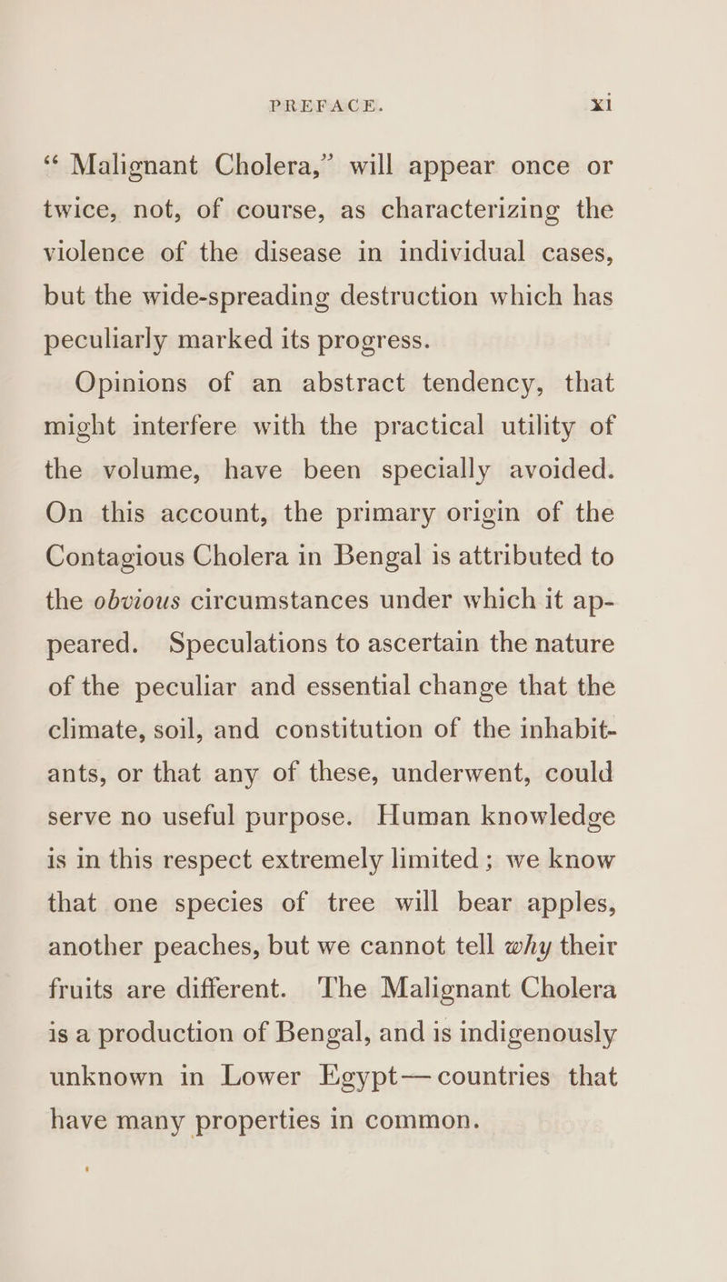 “¢ Malignant Cholera,” will appear once or twice, not, of course, as characterizing the violence of the disease in individual cases, but the wide-spreading destruction which has peculiarly marked its progress. Opinions of an abstract tendency, that might interfere with the practical utility of the volume, have been specially avoided. On this account, the primary origin of the Contagious Cholera in Bengal is attributed to the obvious circumstances under which it ap- peared. Speculations to ascertain the nature of the peculiar and essential change that the climate, soil, and constitution of the inhabit- ants, or that any of these, underwent, could serve no useful purpose. Human knowledge is in this respect extremely limited; we know that one species of tree will bear apples, another peaches, but we cannot tell why their fruits are different. The Malignant Cholera is a production of Bengal, and is indigenously unknown in Lower Egypt— countries that have many properties in common.