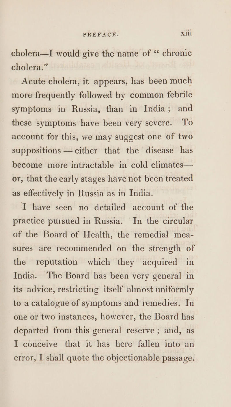 cholera—I would give the name of ‘‘ chronic cholera.” Acute cholera, it appears, has been much more frequently followed by common febrile symptoms in Russia, than in India; and these symptoms have been very severe. ‘To account for this, we may suggest one of two suppositions — either that the disease has become more intractable in cold climates— or, that the early stages have not been treated as effectively in Russia as in India. I have seen no detailed account of the practice pursued in Russia. In the circular of the Board of Health, the remedial mea- sures are recommended on the strength of the reputation which they acquired in India. ‘The Board has been very general in its advice, restricting itself almost uniformly to a catalogue of symptoms and remedies. In one or two instances, however, the Board has departed from this general reserve ; and, as I conceive that it has here fallen into an error, I shall quote the objectionable passage.