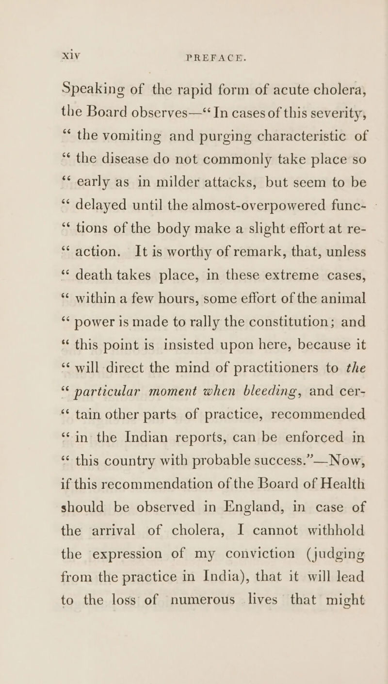 Speaking of the rapid form of acute cholera, the Board observes—“ In cases of this severity, “ the vomiting and purging characteristic of “¢ the disease do not commonly take place so ‘‘ early as in milder attacks, but seem to be ** delayed until the almost-overpowered func- — ‘* tions of the body make a slight effort at re- ‘‘ action. It is worthy of remark, that, unless ‘“‘ death takes place, in these extreme cases, *¢ within a few hours, some effort of the animal ‘* power is made to rally the constitution; and *‘ this point is insisted upon here, because it ‘¢ will direct the mind of practitioners to the “‘ particular moment when bleeding, and cer- ‘* tain other parts of practice, recommended ‘*in the Indian reports, can be enforced in ‘‘ this country with probable success.”—Now, if this recommendation of the Board of Health should be observed in England, in case of the arrival of cholera, I cannot withhold the expression of my conviction (judging from the practice in India), that it will lead to the loss of numerous lives that might