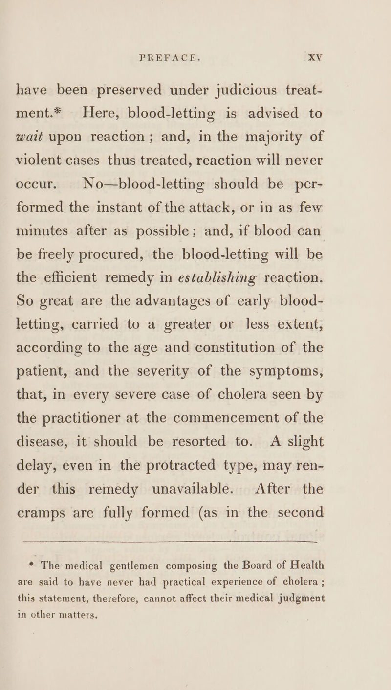 have been preserved under judicious treat- ment.* Here, blood-letting is advised to wait upon reaction ; and, in the majority of violent cases thus treated, reaction will never occur. No—blood-letting should be per- formed the instant of the attack, or in as few minutes after as possible; and, if blood can be freely procured, the blood-letting will be the efficient remedy in establishing reaction. So great are the advantages of early blood- letting, carried to a greater or less extent, according to the age and constitution of the patient, and the severity of the symptoms, that, in every severe case of cholera seen by the practitioner at the commencement of the disease, it should be resorted to. A slight delay, even in the protracted type, may ren- der this remedy unavailable. After the cramps are fully formed (as in the second * The medical gentlemen composing the Board of Health are said to have never had practical experience of cholera ; this statement, therefore, cannot affect their medical judgment in other matters.