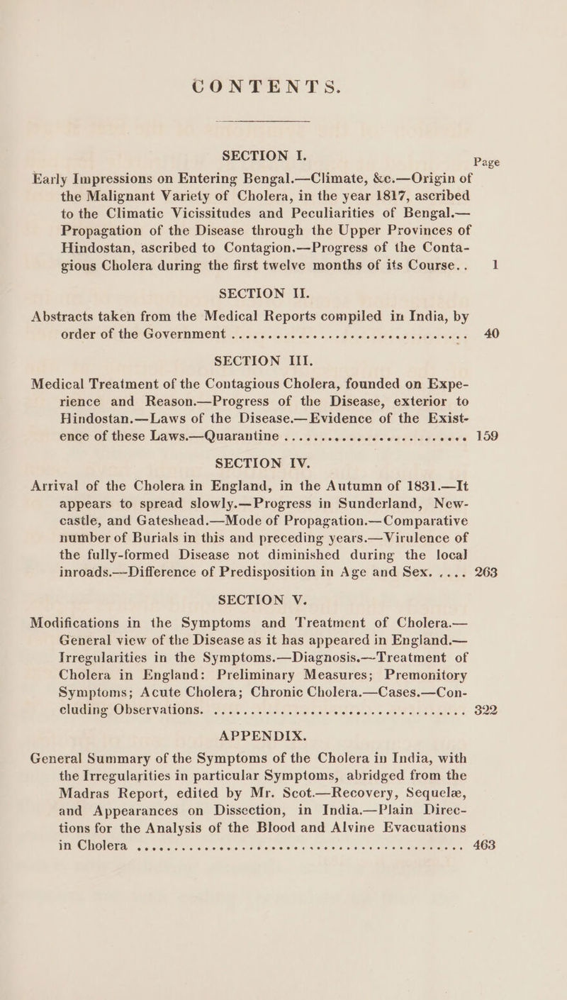CONTENTS. SECTION I. Early Impressions on Entering Bengal.—Climate, &c.—Origin of the Malignant Variety of Cholera, in the year 1817, ascribed to the Climatic Vicissitudes and Peculiarities of Bengal.— Propagation of the Disease through the Upper Provinces of Hindostan, ascribed to Contagion.—Progress of the Conta- gious Cholera during the first twelve months of its Course. . SECTION II. Abstracts taken from the Medical Reports compiled in India, by order of the Government ............ ss eeeeseeeneereevons SECTION III. Medical Treatment of the Contagious Cholera, founded on Expe- rience and Reason.—Progress of the Disease, exterior to Hindostan.—Laws of the Disease.— Evidence of the Exist- ence of these Laws.—Quarantine ....... jatteads ee aes bieaare SECTION IV. Arrival of the Cholera in England, in the Autumn of 1831.—It appears to spread slowly.—Progress in Sunderland, New- castle, and Gateshead.—Mode of Propagation.—Comparative number of Burials in this and preceding years.— Virulence of the fully-formed Disease not diminished during the local inroads.—Difference of Predisposition in Age and Sex. .... SECTION V. Modifications in the Symptoms and Treatment of Cholera.— General view of the Disease as it has appeared in England.— Irregularities in the Symptoms.—Diagnosis.—Treatment of Cholera in England: Preliminary Measures; Premonitory Symptoms; Acute Cholera; Chronic Cholera.—Cases.—Con- Cleans COMSErVANIONS)) A514... bike Te blade labios ce Saedbahs § APPENDIX. General Summary of the Symptoms of the Cholera in India, with the Irregularities in particular Symptoms, abridged from the Madras Report, edited by Mr. Scot.—Recovery, Sequelz, and Appearances on Dissection, in India.—Plain Direc- tions for the Analysis of the Blood and Alvine Evacuations PCO MONOIS. og Gore 6 Fdtawe se oP awicels eee oo oss ie 4 00 geuMenere ss Page 40 159 263 322