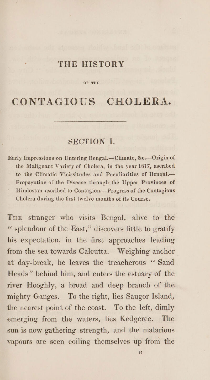 THE HISTORY OF THE CONTAGIOUS CHOLERA. SECTION I. Early Impressions on Entering Bengal.—Climate, &amp;c.—Origin of the Malignant Variety of Cholera, in the year 1817, ascribed to the Climatic. Vicissitudes and Peculiarities of Bengal.— Propagation of the Disease through the Upper Provinces of Hindostan ascribed to Contagion.—Progress of the Contagious Cholera during the first twelve months of its Course. Tue stranger who visits Bengal, alive to the ‘« splendour of the East,” discovers little to gratify his expectation, in the first approaches leading from the sea towards Calcutta. Weighing anchor at day-break, he leaves the treacherous ‘‘ Sand Heads” behind him, and enters the estuary of the river Hooghly, a broad and deep branch of the mighty Ganges. To the right, hes Saugor Island, the nearest point of the coast. To the left, dimly emerging from the waters, lies Kedgeree. The sun is now gathering strength, and the malarious vapours are seen coiling themselves up from the B