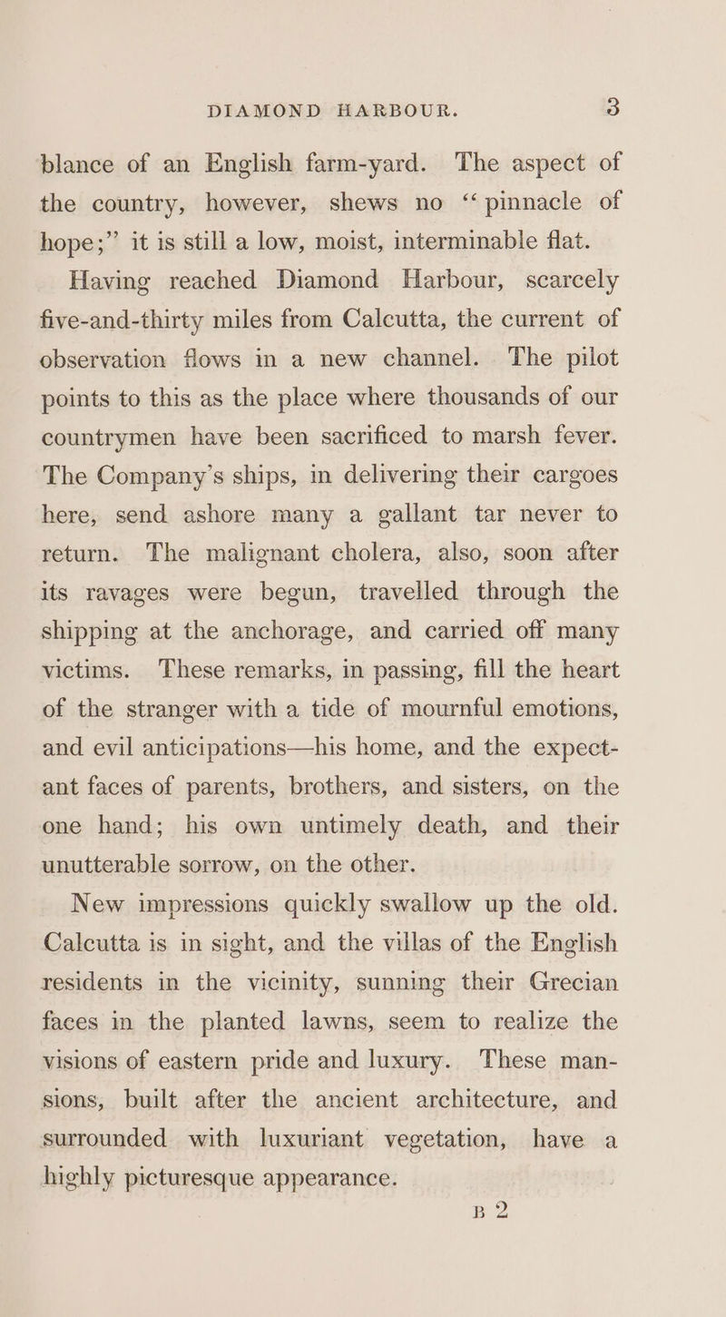 blance of an English farm-yard. The aspect of the country, however, shews no “ pinnacle of ? hope;”’ it is still a low, moist, interminable flat. Having reached Diamond Harbour, scarcely five-and-thirty miles from Calcutta, the current of observation flows in a new channel. The pilot points to this as the place where thousands of our countrymen have been sacrificed to marsh fever. The Company’s ships, in delivering their cargoes here, send ashore many a gallant tar never to return. The malignant cholera, also, soon after its ravages were begun, travelled through the shipping at the anchorage, and carried off many victims. These remarks, in passing, fill the heart of the stranger with a tide of mournful emotions, and evil anticipations—his home, and the expect- ant faces of parents, brothers, and sisters, on the one hand; his own untimely death, and _ their unutterable sorrow, on the other. New impressions quickly swallow up the old. Calcutta is in sight, and the villas of the English residents in the vicinity, sunning their Grecian faces in the planted lawns, seem to realize the visions of eastern pride and luxury. These man- sions, built after the ancient architecture, and surrounded with luxuriant vegetation, have a highly picturesque appearance.
