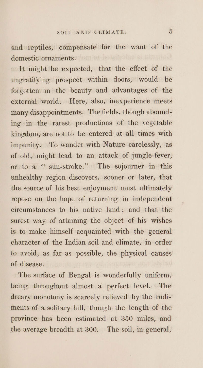 and reptiles, compensate for the want of the domestic ornaments. It might be expected, that the effect of the ungratifying prospect within doors, would be forgotten in the beauty and advantages of the external world. Here, also, inexperience meets many disappointments. The fields, though abound- ing in the rarest productions of the vegetable kingdom, are not to be entered at all times with impunity. To wander with Nature carelessly, as of old, might lead to an attack of jungle-fever, or to a ‘“* sun-stroke.’”’ The sojourner in this unhealthy region discovers, sooner or later, that the source of his best enjoyment must ultimately repose on the hope of returning in independent circumstances to his native land; and that the surest way of attaining the object of his wishes is to make himself acquainted with the general character of the Indian soil and climate, in order to avoid, as far as possible, the physical causes of disease. The surface of Bengal is wonderfully uniform, being throughout almost a perfect level. The dreary monotony is scarcely relieved by the rudi- ments of a solitary hill, though the length of the province has been estimated at 350 miles, and the average breadth at 300. The soil, in general,