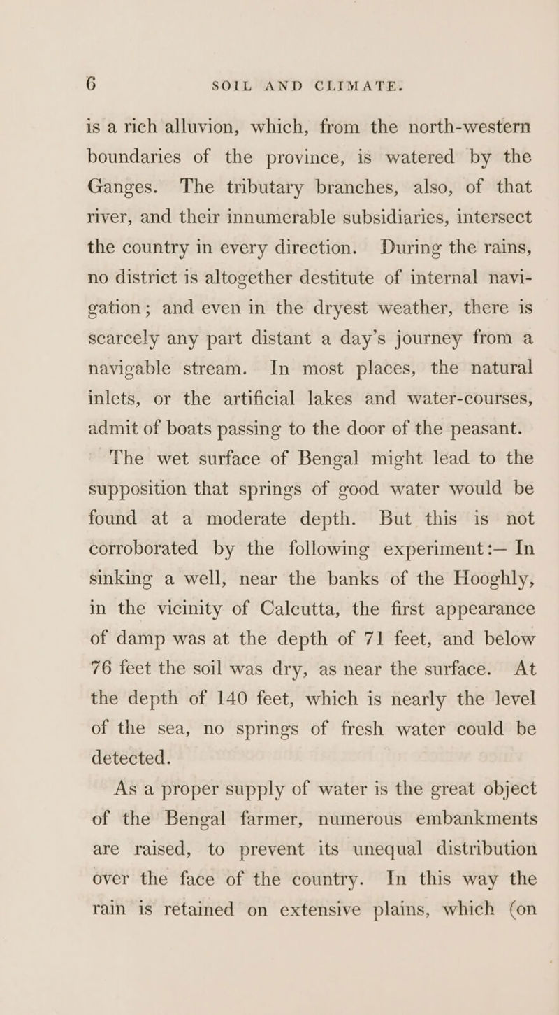 is a rich alluvion, which, from the north-western boundaries of the province, is watered by the Ganges. The tributary branches, also, of that river, and their innumerable subsidiaries, intersect the country in every direction. During the rains, no district is altogether destitute of internal navi- gation; and even in the dryest weather, there is scarcely any part distant a day’s journey from a navigable stream. In most places, the natural inlets, or the artificial lakes and water-courses, admit of boats passing to the door of the peasant. The wet surface of Bengal might lead to the supposition that springs of good water would be found at a moderate depth. But this is not corroborated by the following experiment :— In sinking a well, near the banks of the Hooghly, in the vicinity of Calcutta, the first appearance of damp was at the depth of 71 feet, and below 76 feet the soil was dry, as near the surface. At the depth of 140 feet, which is nearly the level of the sea, no springs of fresh water could be detected. As a proper supply of water is the great object of the Bengal farmer, numerous embankments are raised, to prevent its unequal distribution over the face of the country. In this way the rain is retamed on extensive plains, which (on