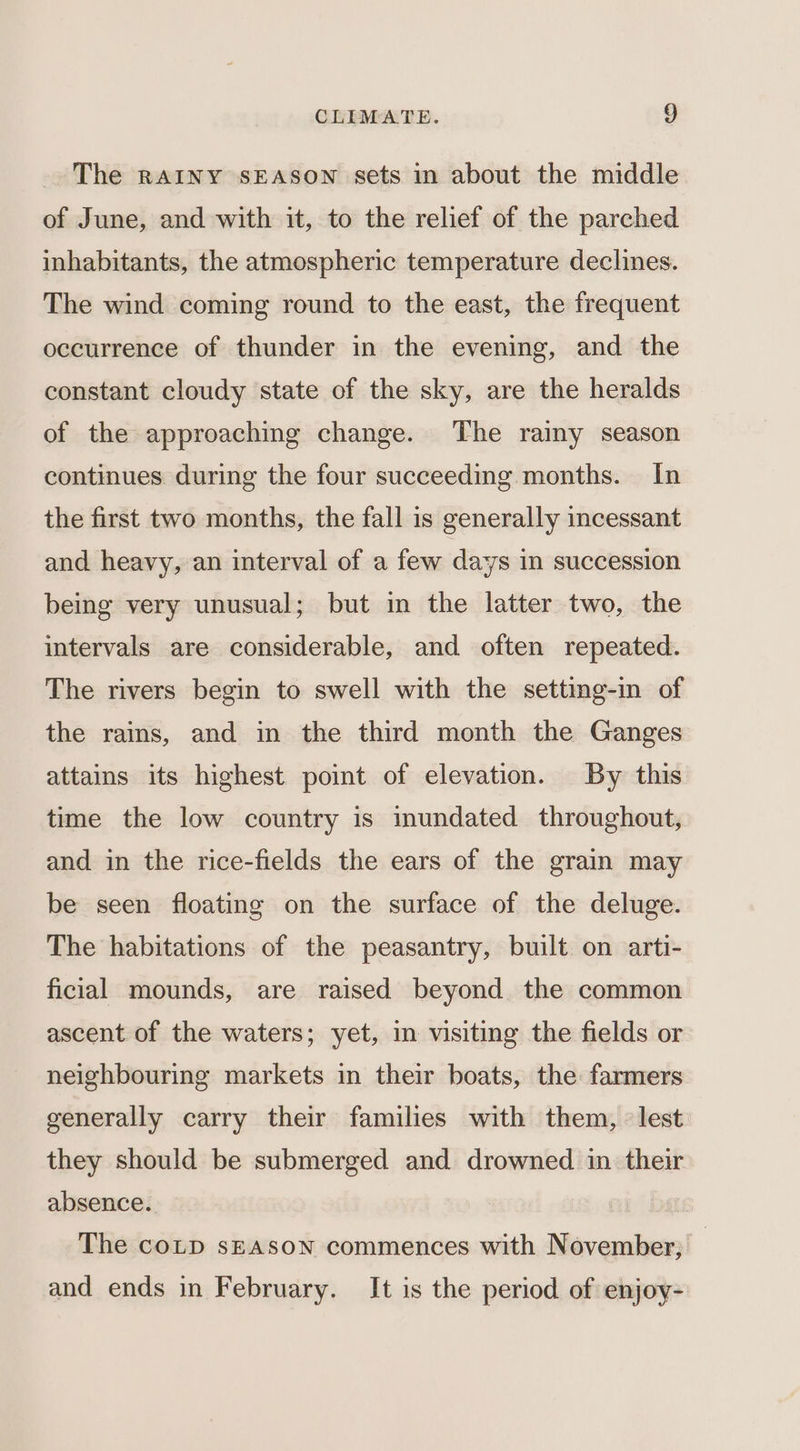 The RAINY sEASON sets in about the middle of June, and with it, to the relief of the parched inhabitants, the atmospheric temperature declines. The wind coming round to the east, the frequent occurrence of thunder in the evening, and the constant cloudy state of the sky, are the heralds of the approaching change. The rainy season continues during the four succeeding months. In the first two months, the fall is generally incessant and heavy, an interval of a few days in succession being very unusual; but in the latter two, the intervals are considerable, and often repeated. The rivers begin to swell with the setting-in of the rains, and in the third month the Ganges attains its highest point of elevation. By this time the low country is inundated throughout, and in the rice-fields the ears of the grain may be seen floating on the surface of the deluge. The habitations of the peasantry, built on arti- ficial mounds, are raised beyond the common ascent of the waters; yet, in visiting the fields or neighbouring markets in their boats, the farmers generally carry their families with them, lest they should be submerged and drowned in their absence. The coLtp sEAsSoN commences with November; and ends in February. It is the period of enjoy-