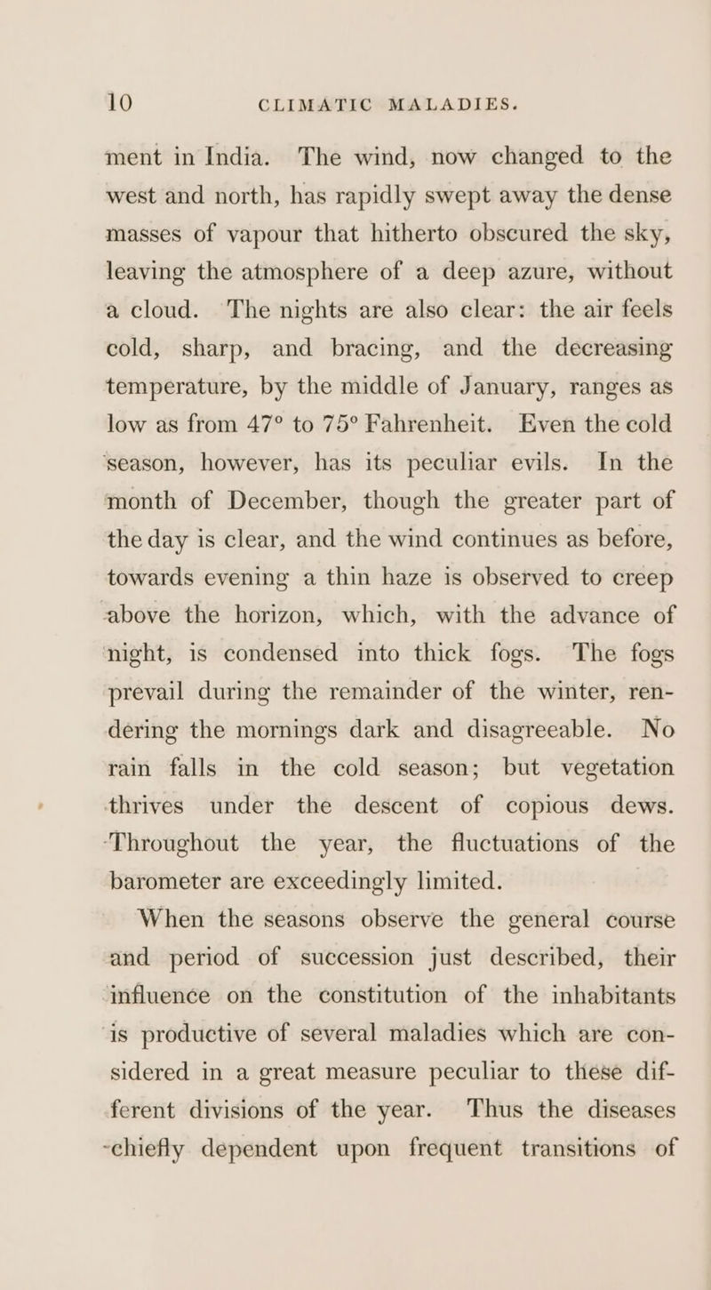ment in India. The wind, now changed to the west and north, has rapidly swept away the dense masses of vapour that hitherto obscured the sky, leaving the atmosphere of a deep azure, without a cloud. The nights are also clear: the air feels cold, sharp, and bracing, and the decreasing temperature, by the middle of January, ranges as low as from 47° to 75° Fahrenheit. Even the cold ‘season, however, has its peculiar evils. In the month of December, though the greater part of the day is clear, and the wind continues as before, towards evening a thin haze is observed to creep cabove the horizon, which, with the advance of night, is condensed into thick fogs. The fogs prevail during the remainder of the winter, ren- dering the mornings dark and disagreeable. No rain falls in the cold season; but vegetation thrives under the descent of copious dews. ‘Throughout the year, the fluctuations of the barometer are exceedingly limited. When the seasons observe the general course and period of succession just described, their influence on the constitution of the inhabitants is productive of several maladies which are con- sidered in a great measure peculiar to these dif- ferent divisions of the year. Thus the diseases chiefly dependent upon frequent transitions of