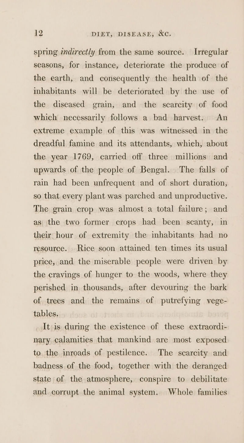 spring zvdirectly from the same source. Irregular seasons, for instance, deteriorate the produce of the earth, and consequently the health of the inhabitants will be deteriorated by the use of the diseased grain, and the scarcity of food which necessarily follows a bad harvest. An extreme example of this was witnessed in the dreadful famine and its attendants, which, about the year 1769, carried off three millions and upwards of the people of Bengal. The falls of rain had been unfrequent and of short duration, so that every plant was parched and unproductive. The grain crop was almost a total failure; and as the two former crops had been scanty, in their hour of extremity the inhabitants had no resource. Rice soon attained ten times its usual price, and the miserable people were driven by the cravings of hunger to the woods, where they perished in thousands, after devouring the bark of trees and the remains of putrefying vege- tables. It is during the existence of these extraordi- nary calamities that mankind are most exposed to. the inroads of pestilence. The scarcity and badness of the food, together with the deranged state of the atmosphere, conspire to debilitate and corrupt the animal system. Whole families