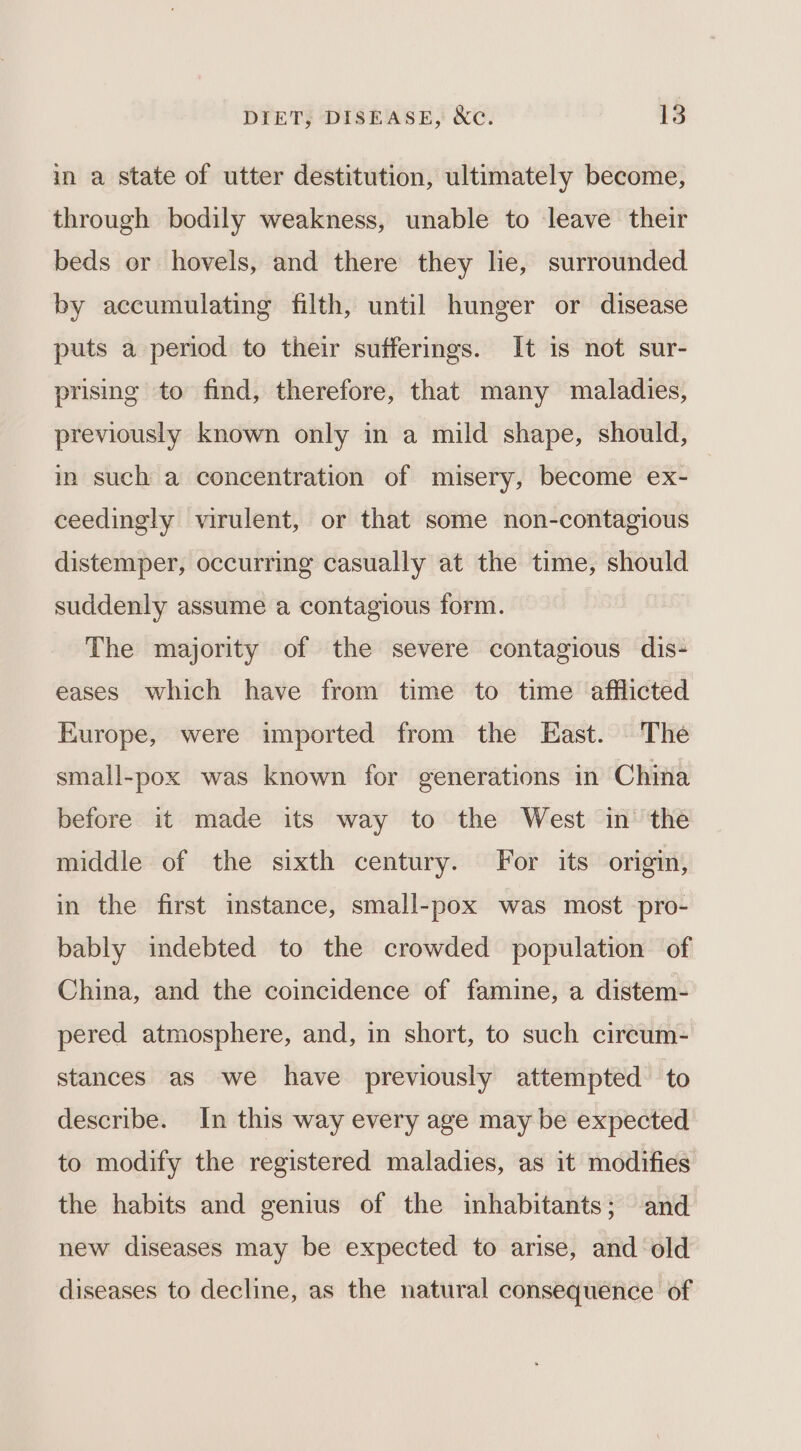 in a state of utter destitution, ultimately become, through bodily weakness, unable to leave their beds or hovels, and there they lie, surrounded by accumulating filth, until hunger or disease puts a period to their sufferings. It is not sur- prising to find, therefore, that many maladies, previously known only in a mild shape, should, in such a concentration of misery, become ex- ceedingly virulent, or that some non-contagious distemper, occurring casually at the time, should suddenly assume a contagious form. The majority of the severe contagious dis- eases which have from time to time afflicted Europe, were imported from the East. The small-pox was known for generations in China before it made its way to the West in the middle of the sixth century. For its origin, in the first instance, small-pox was most pro- bably indebted to the crowded population of China, and the coincidence of famine, a distem- pered atmosphere, and, in short, to such circum- stances as we have previously attempted to describe. In this way every age may be expected to modify the registered maladies, as it modifies the habits and genius of the inhabitants; and new diseases may be expected to arise, and ‘old diseases to decline, as the natural consequence of