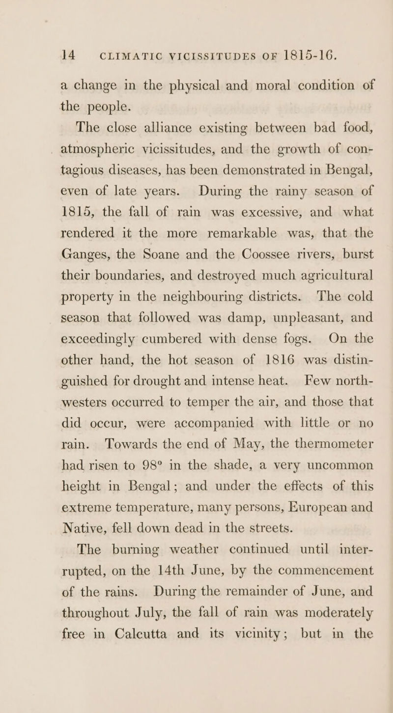 a change in the physical and moral condition of the people. The close alliance existing between bad food, atmospheric vicissitudes, and the growth of con- tagious diseases, has been demonstrated in Bengal, even of late years. During the rainy season of 1815, the fall of rain was excessive, and what rendered it the more remarkable was, that the Ganges, the Soane and the Coossee rivers, burst their boundaries, and destroyed much agricultural property in the neighbourimg districts. The cold season that followed was damp, unpleasant, and exceedingly cumbered with dense fogs. On the other hand, the hot season of 1816 was distin- guished for drought and intense heat. Few north- westers occurred to temper the air, and those that did occur, were accompanied with little or no rain. Towards the end of May, the thermometer had risen to 98° in the shade, a very uncommon height in Bengal; and under the effects of this extreme temperature, many persons, European and Native, fell down dead in the streets. The burning weather continued until inter- rupted, on the 14th June, by the commencement of the rains. During the remainder of June, and throughout July, the fall of rain was moderately free in Calcutta and its vicinity; but in the