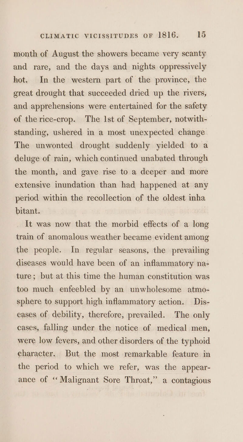 month of August the showers became very scanty and rare, and the days and nights oppressively hot. In the western part of the province, the great drought that succeeded dried up the rivers, and apprehensions were entertained for the safety of the rice-crop. The Ist of September, notwith-— standing, ushered in a most unexpected change. The unwonted drought suddenly yielded to a deluge of rain, which continued unabated through the month, and gave rise to a deeper and more extensive inundation than had happened at any period within the recollection of the oldest inha bitant. | It was now that the morbid effects of a long train of anomalous weather became evident among the people. In regular seasons, the prevailing diseases would have been of an inflammatory na- ture; but at this time the human constitution was too much enfeebled by an unwholesome atmo- sphere to support high inflammatory action. Dis- eases of debility, therefore, prevailed. The only cases, falling under the notice of medical men, were low fevers, and other disorders of the typhoid character. But the most remarkable feature in the period to which we refer, was the appear- ance of ‘Malignant Sore Throat,” a contagious
