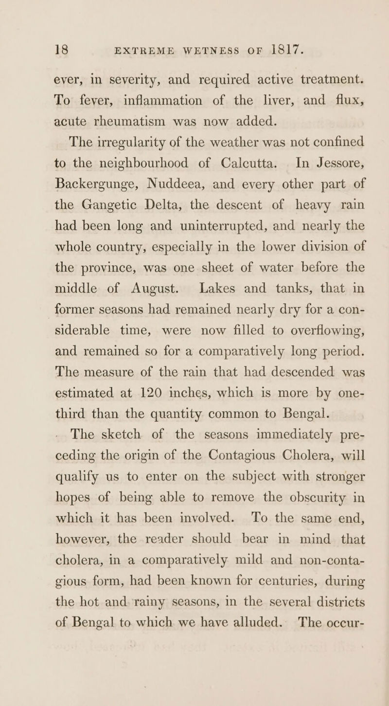 ever, in severity, and required active treatment. To fever, inflammation of the liver, and flux, acute rheumatism was now added. The irregularity of the weather was not confined to the neighbourhood of Calcutta. In Jessore, Backergunge, Nuddeea, and every other part of the Gangetic Delta, the descent of heavy rain had been long and uninterrupted, and nearly the whole country, especially in the lower division of the province, was one sheet of water before the middle of August. Lakes and tanks, that in former seasons had remained nearly dry for a con- siderable time, were now filled to overflowing, and remained so for a comparatively long period. The measure of the rain that had descended was estimated at 120 inches, which is more by one- third than the quantity common to Bengal. The sketch of the seasons immediately pre- ceding the origin of the Contagious Cholera, will qualify us to enter on the subject with stronger hopes of being able to remove the obscurity in which it has been involved. To the same end, however, the reader should bear in mind _ that cholera, in a comparatively mild and non-conta- gious form, had been known for centuries, during the hot and. rainy seasons, in the several districts of Bengal to which we have alluded. The occur-
