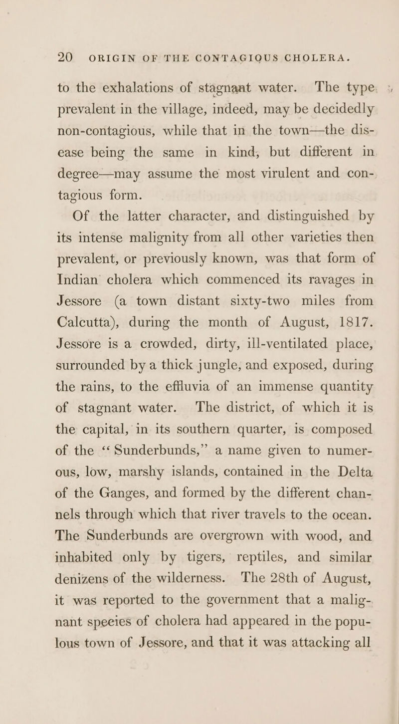 to the exhalations of stagnant water. ‘The type, : prevalent in the village, indeed, may be decidedly non-contagious, while that in the town—the dis- ease being the same in kind, but different in degree—may assume the most virulent and con- tagious form. Of the latter character, and distinguished by its intense malignity from all other varieties then prevalent, or previously known, was that form of Indian cholera which commenced its ravages in Jessore (a town distant sixty-two miles from Calcutta), during the month of August, 1817. Jessore is a crowded, dirty, ill-ventilated place, surrounded by a thick jungle, and exposed, during the rains, to the effluvia of an immense quantity of stagnant water. The district, of which it is the capital, in its southern quarter, 1s composed of the ‘“‘Sunderbunds,” a name given to numer- ous, low, marshy islands, contained in the Delta of the Ganges, and formed by the different chan- nels through which that river travels to the ocean. The Sunderbunds are overgrown with wood, and inhabited only by tigers, reptiles, and similar denizens of the wilderness. The 28th of August, it was reported to the government that a malig- nant speeies of cholera had appeared in the popu- lous town of Jessore, and that it was attacking all