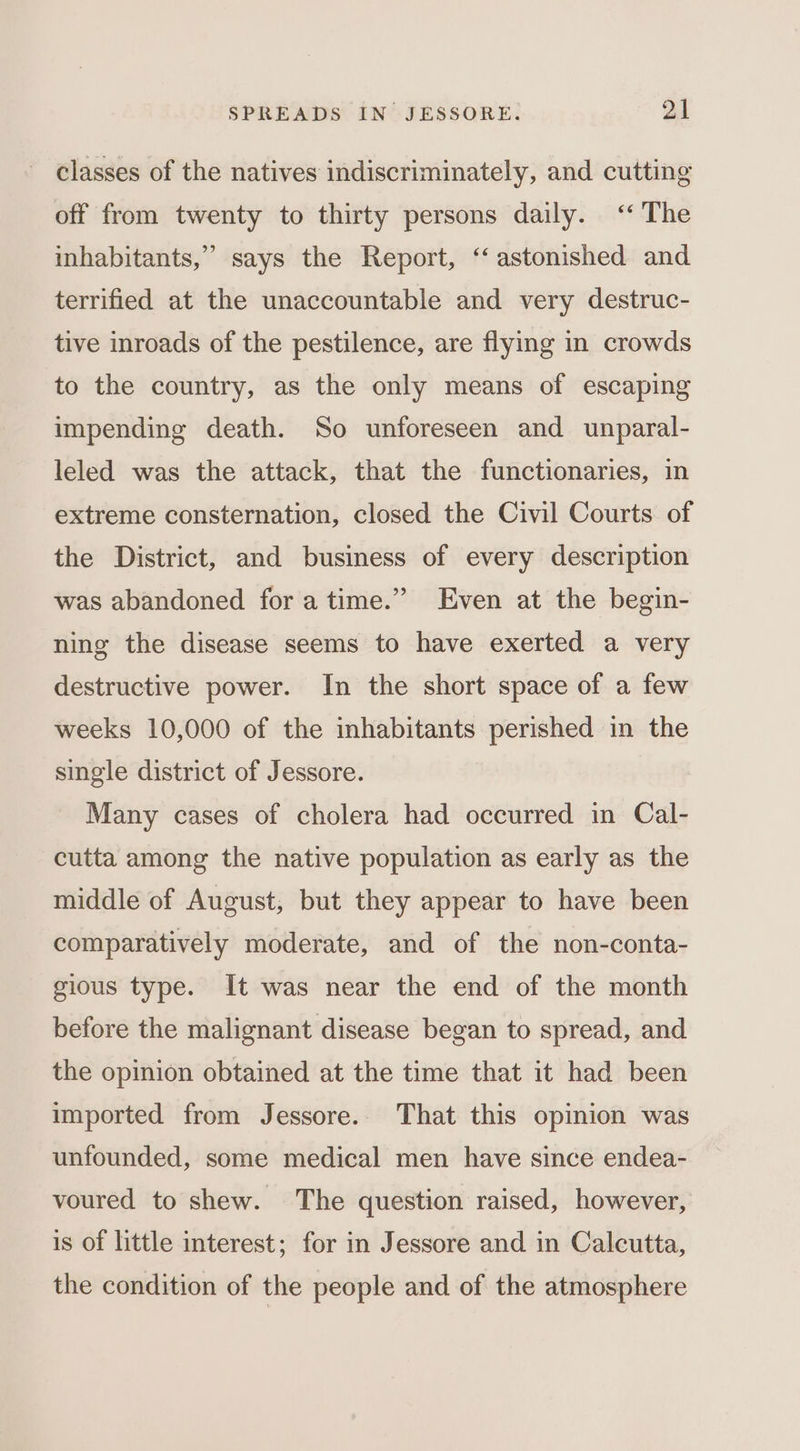 classes of the natives indiscriminately, and cutting off from twenty to thirty persons daily. ‘The 99 inhabitants,” says the Report, ‘‘ astonished and terrified at the unaccountable and very destruc- tive inroads of the pestilence, are flying in crowds to the country, as the only means of escaping impending death. So unforeseen and unparal- leled was the attack, that the functionaries, in extreme consternation, closed the Civil Courts of the District, and business of every description was abandoned for atime.” Even at the begin- ning the disease seems to have exerted a very destructive power. In the short space of a few weeks 10,000 of the inhabitants perished in the single district of Jessore. Many cases of cholera had occurred in Cal- cutta among the native population as early as the middle of August, but they appear to have been comparatively moderate, and of the non-conta- gious type. It was near the end of the month before the malignant disease began to spread, and the opinion obtained at the time that it had been imported from Jessore.. That this opinion was unfounded, some medical men have since endea- voured to shew. The question raised, however, is of little interest; for in Jessore and in Calcutta, the condition of the people and of the atmosphere
