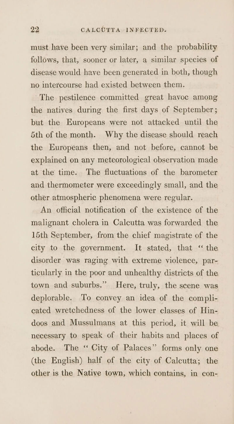 must have been very similar; and the probability follows, that, sooner or later, a similar species of disease would have been generated in both, though no intercourse had existed between them. The pestilence committed great havoc among the natives during the first days of September ; but the Europeans were not attacked until the 5th of the month. Why the disease should reach the Europeans then, and not before, cannot be explained on any meteorological observation made at the time. The fluctuations of the barometer and thermometer were exceedingly small, and the other atmospheric phenomena were regular. An official notification of the existence of the malignant cholera in Calcutta was forwarded the 15th September, from the chief magistrate of the city to the government. It stated, that ‘the disorder was raging with extreme violence, par- ticularly in the poor and unhealthy districts of the town and suburbs.” Here, truly, the scene was deplorable. To convey an idea of the compli- cated wretchedness of the lower classes of Hin- doos and Mussulmans at this period, it will be necessary to speak of their habits and places of abode. The ‘ City of Palaces” forms only one (the English) half of the city of Calcutta; the other is the Native town, which contains, in con-