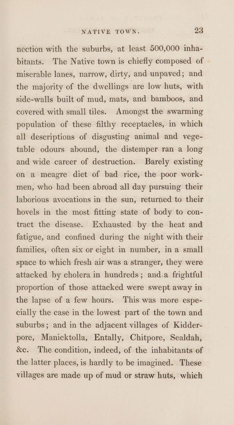 nection with the suburbs, at least 500,000 inha- bitants. The Native town is chiefly composed of miserable lanes, narrow, dirty, and unpaved; and the majority of the dwellings are low huts, with side-walls built of mud, mats, and bamboos, and covered with small tiles. Amongst the swarming population of these filthy receptacles, in which all descriptions of disgusting animal and vege- table odours abound, the distemper ran a long and wide career of destruction. Barely existing on a meagre diet of bad rice, the poor work- men, who had been abroad all day pursuing their laborious avocations in the sun, returned to their hovels in the most fitting state of body to con- tract the disease. Exhausted by the heat and fatigue, and confined during the night with their families, often six or eight in number, in a small space to which fresh air was a stranger, they were attacked by cholera in hundreds; and.a frightful proportion of those attacked were swept away in the lapse of a few hours. This was more espe- cially the case in the lowest part of the town and suburbs; and in the adjacent villages of Kidder- pore, Manicktolla, Entally, Chitpore, Sealdah, &amp;e. The condition, indeed, of the inhabitants of the latter places, is hardly to be imagined. These villages are made up of mud or straw huts, which