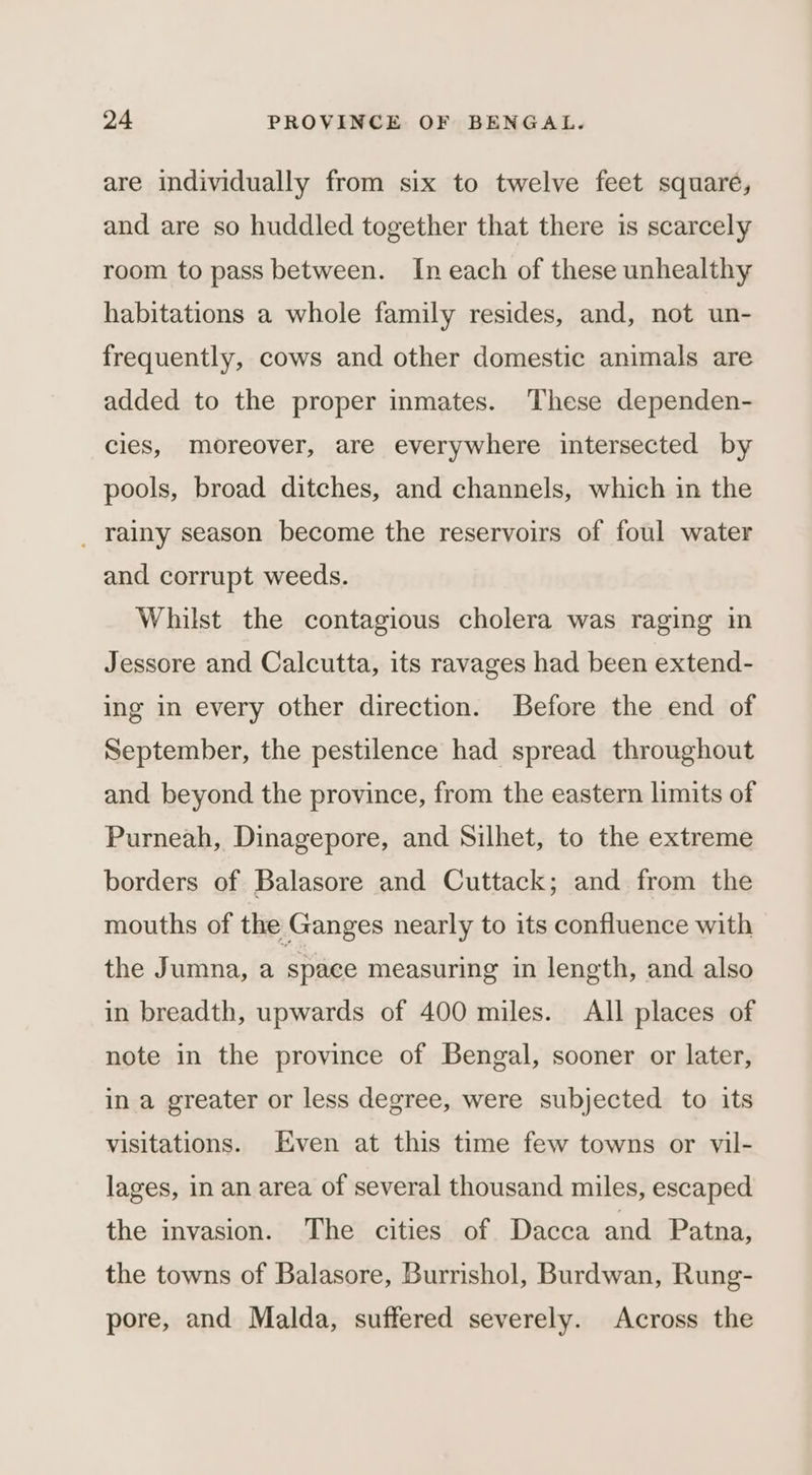 are individually from six to twelve feet squaré, and are so huddled together that there is scarcely room to pass between. In each of these unhealthy habitations a whole family resides, and, not un- frequently, cows and other domestic animals are added to the proper inmates. These dependen- cies, moreover, are everywhere intersected by pools, broad ditches, and channels, which in the _ rainy season become the reservoirs of foul water and corrupt weeds. Whilst the contagious cholera was raging in Jessore and Calcutta, its ravages had been extend- ing in every other direction. Before the end of September, the pestilence had spread throughout and beyond the province, from the eastern limits of Purneah, Dinagepore, and Silhet, to the extreme borders of Balasore and Cuttack; and from the mouths of the Ganges nearly to its confluence with the Jumna, a space measuring in length, and also in breadth, upwards of 400 miles. All places of note in the province of Bengal, sooner or later, in a greater or less degree, were subjected to its visitations. Even at this time few towns or vil- lages, in an area of several thousand miles, escaped the invasion. The cities of Dacca and Patna, the towns of Balasore, Burrishol, Burdwan, Rung- pore, and Malda, suffered severely. Across the