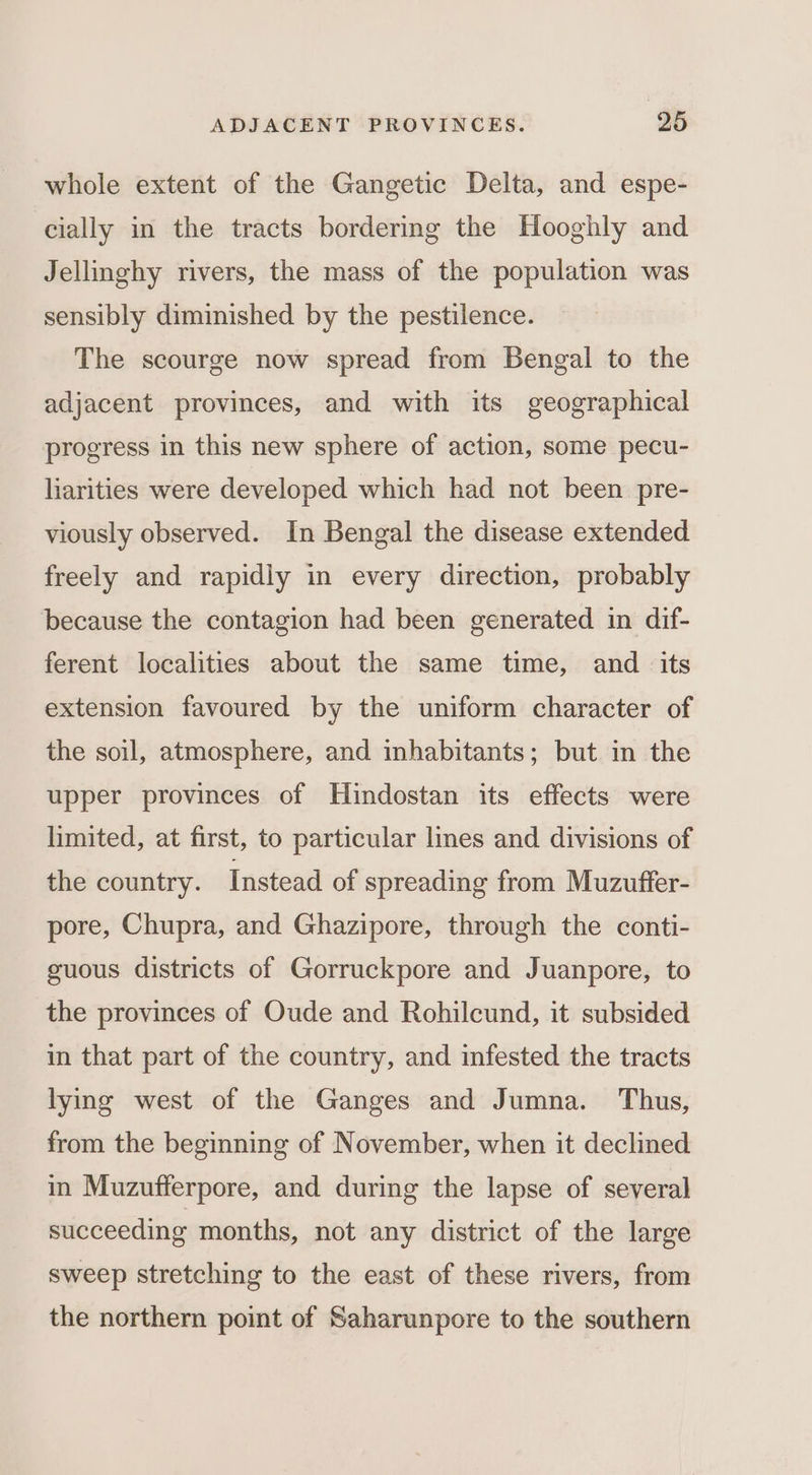 whole extent of the Gangetic Delta, and espe- cially in the tracts bordering the Hooghly and Jellinghy rivers, the mass of the population was sensibly diminished by the pestilence. The scourge now spread from Bengal to the adjacent provinces, and with its geographical progress in this new sphere of action, some pecu- liarities were developed which had not been pre- viously observed. In Bengal the disease extended freely and rapidly in every direction, probably because the contagion had been generated in dif- ferent localities about the same time, and its extension favoured by the uniform character of the soil, atmosphere, and inhabitants; but in the upper provinces of Huindostan its effects were limited, at first, to particular lines and divisions of the country. Instead of spreading from Muzuffer- pore, Chupra, and Ghazipore, through the conti- guous districts of Gorruckpore and Juanpore, to the provinces of Oude and Rohilcund, it subsided in that part of the country, and infested the tracts lying west of the Ganges and Jumna. Thus, from the beginning of November, when it declined in Muzufferpore, and during the lapse of several succeeding months, not any district of the large sweep stretching to the east of these rivers, from the northern point of Saharunpore to the southern