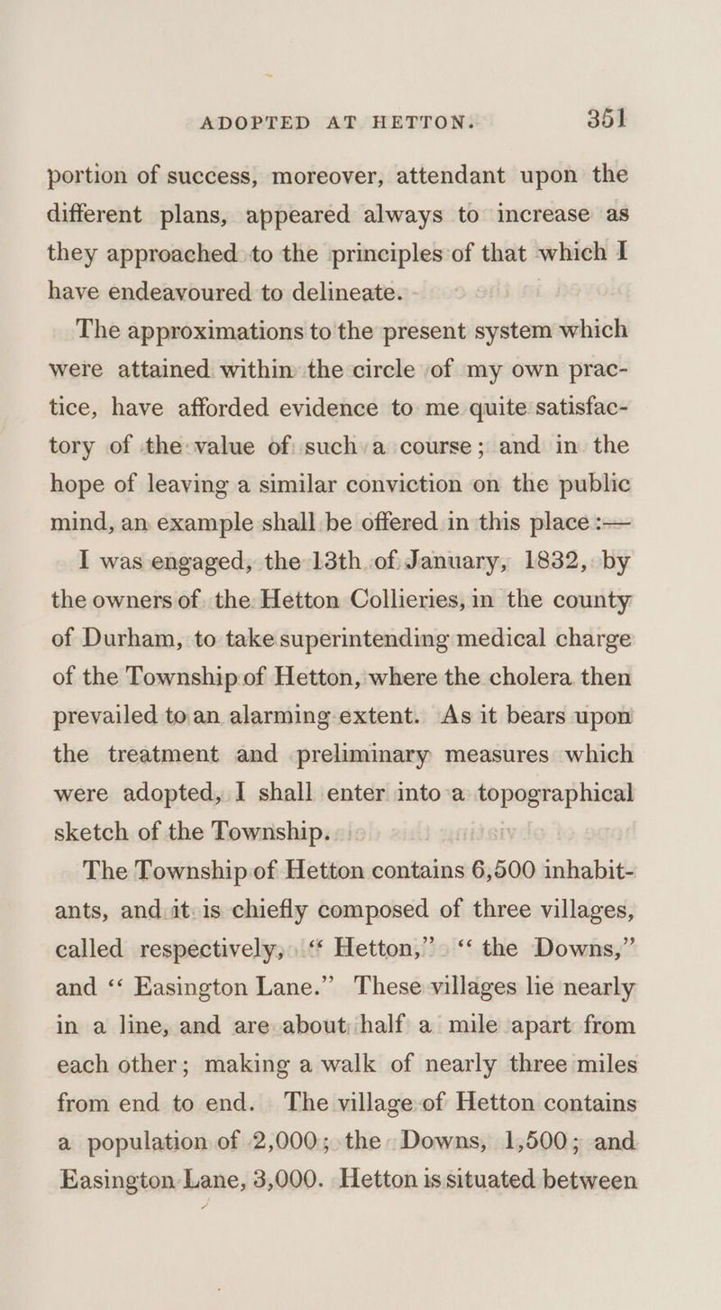 portion of success, moreover, attendant upon the different plans, appeared always to increase as they approached. to the principles of that which I have endeavoured to delineate. The approximations to the present system which were attained withim the circle of my own prac- tice, have afforded evidence to me quite satisfac- tory of the-value of sucha course; and in the hope of leaving a similar conviction on the public mind, an example shall be offered in this place :-— I was engaged, the 13th.of January, 1832, by the owners of. the: Hetton Collieries, in the county of Durham, to take superintending medical charge of the Township of Hetton, where the cholera then prevailed toan alarming extent. As it bears upon the treatment and preliminary measures which were adopted, I shall enter into a poste sketch of the Township. i The Township of Hetton contains 6,500 sleds ants, and.it.is chiefly composed of three villages, called respectively, ‘* Hetton,”. ‘‘ the Downs,” and ‘‘ Easington Lane.” These villages he nearly in a line, and are about; half a mile apart from each other; making a walk of nearly three miles from end to end. The village-of Hetton contains a population of 2,000; the Downs, 1,500; and Easington Lane, 3,000. Hetton is situated between